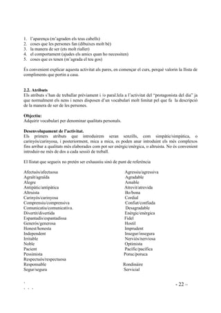 ` - 22 –
` ` `
1. l’aparença (m’agraden els teus cabells)
2. coses que les persones fan (dibuixes molt bé)
3. la manera de ser (ets molt rialler)
4. el comportament (ajudes els amics quan ho necessiten)
5. coses que es tenen (m’agrada el teu gos)
És convenient explicar aquesta activitat als pares, en començar el curs, perquè valorin la llista de
compliments que portin a casa.
 $WULEXWV
Els atributs s’han de treballar prèviament i /o paral.lela a l’activitat del “protagonista del dia” ja
que normalment els nens i nenes disposen d’un vocabulari molt limitat pel que fa la descripció
de la manera de ser de les persones.
2EMHFWLX
Adquirir vocabulari per denominar qualitats personals.
'HVHQYROXSDPHQW GH O¶DFWLYLWDW
Els primers atributs que introduirem seran senzills, com simpàtic/simpàtica, o
carinyós/carinyosa, i posteriorment, mica a mica, es poden anar introduint els més complexos
fins arribar a qualitats més elaborades com pot ser enèrgic/enèrgica, o altruista. No és convenient
introduir-ne més de dos a cada sessió de treball.
El llistat que segueix no pretén ser exhaustiu sinó de punt de referència
Afectuós/afectuosa Agressiu/agressiva
Agraït/agraïda Agradable
Alegre Amable
Antipàtic/antipàtica Atrevit/atrevida
Altruista Bo/bona
Carinyós/carinyosa Cordial
Comprensiu/comprensiva Confiat/confiada
Comunicatiu/comunicativa. Desagradable
Divertit/divertida Enèrgic/enèrgica
Espantadís/espantadissa Fidel
Generós/generosa Hostil
Honest/honesta Imprudent
Independent Insegur/insegura
Irritable Nerviós/nerviosa
Noble Optimista
Pacient Pacífic/pacífica
Pessimista Poruc/poruca
Respectuós/respectuosa
Responsable Rondinàire
Segur/segura Servicial
 