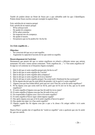 ` - 25 –
` ` `
Primerament presentarem situacions no personals, d’objectes animals, etc. Més endavant quan ja
hi tinguin pràctica plantejarem situacions en les que s’hi sentin implicats, personals,
interpersonals, morals, socials, etc.
Algunes preguntes que es poden fer com a primer pas:
• Què passa si punxo un globus amb una agulla?
• Què passa si tiro una pedra al vidre?
• Què passa si tiro sucre a l’aigua?
• Què passa si poso un paper al foc?
• Què passa si plou i no obro el paraigües?
Com a segon pas podem exposar situacions del tipus:
• Què passaria si no donessis menjar al teu gos?
• Què passaria si mai et rentessis les dents?
• Què passaria si no hi haguessin escoles?
• Què passaria si sempre molestessis els altres?
• Què passaria si tothom agafes el que no es seu?
 )HP OOHQJXDWJH
2EMHFWLX
Practicar l’autoverbalització positiva.
$FWLYLWDW 
'HVHQYROXSDPHQW GH O¶DFWLYLWDW
Des de ben petits els nens reclamen la nostra atenció per mostrar-nos allò que sap fer i del que
se’n sent orgullós. És en aquests moments quan nosaltres hem d’aprofitar per donar llenguatge
per denominar aquests sentiments positius que sent vers ell mateix. Així quan se’ns apropin
buscant els nostre elogi, no només els el donarem sinó que els preguntarem com se senten:
“Ho has fet molt bé! Com et sents? A que et sents orgullós de tu mateix. Eh? Digues, com et
sents?” Hem de fer que el nen digui: “Orgullós de mi mateix”.
“Estic molt contenta perquè ho has fet tu sola! Com et sents? Veritat que estàs satisfeta, per
haver-ho fet sola? Digues, com et sents?” Hem de fer que digui : “Satisfeta”.
Podem anar donant vocabulari nou a mesura que van incorporant el que se’ls ha ensenyat.
Cofoi/cofoia, content/contenta, feliç, orgullós/orgullosa, satisfet/satisfeta.
Més endavant els demanarem que completin la frase amb el perquè: “Estic satisfet de mi mateix
perquè em pensava que no en sabria i al final ho he fet”.
$FWLYLWDW 
'HVQYROXSDPHQW GHO¶DFWLYLWDW
Quan ja tinguin domini de la lectoescriptura, en acabar sessions que han funcionat molt bé o en
les que s’han produït situacions rellevants els demanarem que escriguin com se senten i el
perquè.
 