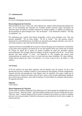 ` - 26 –
` ` `
També els podem donar un llistat de frases per a que subratllin amb les que s’identifiquen.
Podem donar frases escrites com per exemple la següent llista:
Estic satisfeta de mi mateixa perquè
Estic satisfet de mi mateix perquè
- M’he esforçat molt.
- He ajudat els companys
- M’he sabut controlar.
- He respectat tots els companys.
- He ajudat el mestre.
- Em pensava que no ho podria fer i ho he fet.
 (VWLF RUJXOOyV GH 
2EMHFWLXV
- Ser conscient del que un se sent orgullós.
- Augmentar la capacitat d’accions de les que sentir-se orgullós.
'HVHQYROXSDPHQW GH O¶DFWLYLWDW
Demanarem que pensin del que se senten orgullosos en relació a diferents temes que anirem
nomenant. Els nens i nenes aniran contestant. “Estic orgullosa de ...” o “Em sento orgullosa de”
Si algú no vol contestar no el forçarem.Alguns exemples:
1. Què és del que et sents orgullós perquè pots fer-ho tu sol?
2. Què és del que et sents orgullós de l’escola?
3. Què és del que et sents orgullós dels companys?
4. Què és del que et sents orgullós de la teva família?
5. Què és del que et sents orgullós perquè t’ha costat molt i finalment ho has aconseguit?
6. Hi ha alguna decisió que ha estat difícil de prendre i de la qual te’n sents orgullós?
7. Alguna cosa que heu trobat difícil, però que tot i així l’heu fet, us ha fet sentir orgullosos?
8. Hi ha alguna cosa que costa molt no fer-la, però que tot hi així no la feu, que us fa sentir
orgullosos?
9. Et sents orgullós d’alguna cosa que has fet amb les teves mans?
10. Et sents orgullós d’alguna cosa que has fet amb el teu cos?
11. Ets responsable d’alguna cosa i això et fa sentir orgullós?
12. Et sents orgullós d’haver sigut valent alguna vegada?
13. Has après alguna cosa que et fa fa sentir orgullós d’haver-la après?
14. Has ajudat mai algú i te n’has sentit orgullós?
15. Alguna vegada has fet alguna cosa per a que a la classe s’hi estigui millor i te´n sents
orgullós?
Haurà d’haver quedat clar el significat de “sentir-se orgullós” com a quelcom que ens fa sentir
bé, que ens satisfà.
 