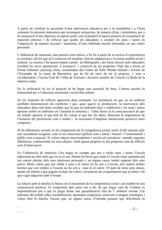 ` - 3 –
` ` `
A partir de verificar la necessitat d’una intervenció educativa per a la sociabilitat i a l’hora
constatar les presents mancances per aconseguir actuacions, de manera eficaç i sistemàtica, per a
la consecució d’uns objectius en aquest sentit, surt el propòsit d’aquest projecte de recopilació de
materials pràctics i de reflexió que ajudin els educadors a conduir els nens i nenes en
l’adquisició, de manera racional i autònoma, d’unes habilitats socials afermades en uns valors
personals.
L’elaboració de materials, tant pràctics com teòrics, s’ha fet a partir de la recerca d’experiències
ja existents i de les que se’n coneixen els resultats, fent-ne adaptacions a la nostra realitat social i
cultural. La recerca s’ha desenvolupat a partir de bibliografia i del tracte directe amb educadors
recollint les seves aportacions. L’avaluació i correcció de les propostes l’han dut a terme en
Ferran Salmurri, psicòleg clínic, coordinador del Centre de Salut Mental Infantil i Juvenil de
l’Eixample de la ciutat de Barcelona, qui ha fet de tutor de tot el projecte, i, com a
col.laboradors, l’escola Font de l’Alba de Terrassa i diversos mestres de l’esocla La Roda de la
mateixa ciutat.
En la realització de tot el projecte hi ha hagut una assunció de base: l’entorn escolar és
fonamental per a l’educació emocional i social dels infants.
En els elements de reflexió apareixen dues constants: La insistència en que en un ambient
acollidor disminueixen els conflictes i que, quan aquets es produeixen, la intervenció dels
educadors dóna més bons resultats que no pas en ambients durs o indiferents ( els nens i nenes
aprenen millor en ambients on l’ansietat és mínima) i l’altre factor és la conscienciació de que
els infants aprenen el que han de fer veient el que fan els altres, destacant la importància de
l’actuació del professorat com a model i la necessitat d’impulsar interaccions positives entre
companys.
Hi ha diferències sexuals en els components de la competència social, molts d’ells marcats pels
rols socialment assignats, com el rol emocional tipificat com a íntim i femení i l’instrumental i
públic com a masculí. Si volem educar emocionalment i social cal considerar i atendre aquestes
diferències, contrarestant els seus efectes. Amb aquest propòsit es fan propostes tant de reflexió
com d’intervenció.
En l’elaboració de materials s’ha tingut en compte que per a molts nens i nenes l’escola
representa un altre món que no és el seu. Durant les hores que estan a l’escola estan separatas del
seu entorn afectiu, dels seus interessos personals i, en alguns casos, també separats dels seus
amics. Molts valors que són vàlids a casa o al carrer no ho són a l’escola, així mateix moltes
normes que són vàlides a l’escola no ho són a casa ni al carrer. El punt de mira serà, doncs,
ajudar els infants a que puguin avaluar els valors i els patrons de comportament que ja tenen i els
que vagin adquirint amb el temps.
La relació amb la família és bàsica en el tractament de la competència social i cal establir-hi una
comunicació positiva. El compromís dels pares (és a dir, de qui tingui cura de l’infant) és
importantíssim per a que es pugui donar una generalització fora de l’ ambient escolar. Cal
informar del treball sobre sociabilització, demanant cooperació, motivant a integrar estratègies i
valors dins la família. Encara que, en alguns casos, d’entrada pensem que dificilment es
 