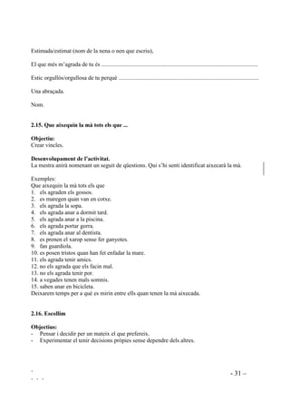 ` - 30 –
` ` `
Com a segon pas cadascú buscarà la fitxa corresponent a un company i apuntarà el nom i el
número de fitxa que creu que correspon a aquest company. Per tal que ningú es quedi sense ser
buscat per un altre, serem nosaltres qui direm a cadascú quin company ha de buscar.
Per acabar llegirem en veu alta cada fitxa, amb el seu número i preguntarem a quin nom
correspon aquella descripció. Contestaran els que hagin apuntat aquell nombre al seu full.
 4Xq W¶DJUDGD GH PL
2EMHFWLX
Refoçar l’autoconcepte.
'HVHQYROXSDPHQW GH O¶DFWLYLWDW
Es fan dues rotllanes concèntriques, una interior, una altra exterior, amb el mateix nombre
d’alumnes a cada una (no és aconsellable més de sis o set). Els de la rotllana interior miraran cap
enfora mentre que els de la rotllana exterior miraran cap a l’interior de la rotllana. D’aquesta
manera cadascú es trobarà cara a cara amb algú de l’altra rotllana.
Ara , ben col.locats, els de la rotllana exterior faran una pregunta al company que tenen al
davant. “Digues una cosa que t’agradi de mi”. Passat un temps prudencial, i mentre la rotllana
interior es queda quieta, l’exterior corre un pas cap a l’esquerra de manera que cadascú tingui
ara un altre company al davant a qui li farà la mateixa pregunta. La rotllana exterior anirà corrent
fins que cadascú hagi fet la pregunta a tots als de l’interior.
La segona part d’aquesta activitat serà que els preguntats passaran a preguntar i els que
preguntaven ara els tocarà contestar. Per això els que estaven dins passaran a ocupar la rotllana
de fora i els que estaven a la rotllana exterior passaran a l’interior.
Les preguntes es repetiran, de manera que en acabar l’activitat tothom haurà sentit sis o set coses
positives d’ell mateix.
 RUUHVSRQGqQFLD DPE PL PDWHL[PDWHL[D
2EMHFWLXV
- Afavorir l’autoconcepte positiu.
- Practicar l’autoverbalització positiva.
- Ser conscient del que un se sent orgullós.
'HVHQYROXSDPHQW GH O¶DFWLYLWDW
Demanarem que s’escruiguin una carta ells mateixos. La carta haurà de dir:
 