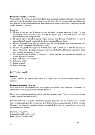 ` - 31 –
` ` `
Estimada/estimat (nom de la nena o nen que escriu),
El que més m’agrada de tu és ...........................................................................................................
Estic orgullós/orgullosa de tu perquè ................................................................................................
Una abraçada.
Nom.
 4XH DL[HTXLQ OD Pj WRWV HOV TXH 
2EMHFWLX
Crear vincles.
'HVHQYROXSDPHQW GH O¶DFWLYLWDW
La mestra anirà nomenant un seguit de qüestions. Qui s’hi senti identificat aixecarà la mà.
Exemples:
Que aixequin la mà tots els que
1. els agraden els gossos.
2. es maregen quan van en cotxe.
3. els agrada la sopa.
4. els agrada anar a dormit tard.
5. els agrada anar a la piscina.
6. els agrada portar gorra.
7. els agrada anar al dentista.
8. es prenen el xarop sense fer ganyotes.
9. fan guardiola.
10. es posen tristos quan han fet enfadar la mare.
11. els agrada tenir amics.
12. no els agrada que els facin mal.
13. no els agrada tenir por.
14. a vegades tenen mals somnis.
15. saben anar en bicicleta.
Deixarem temps per a què es mirin entre ells quan tenen la mà aixecada.
 (VFROOLP
2EMHFWLXV
- Pensar i decidir per un mateix el que prefereix.
- Experimentar el tenir decisions pròpies sense dependre dels altres.
 