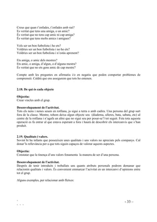 ` - 32 –
` ` `
'HVHQYROXSDPHQW GH O¶DFWLYLWDW
Cadascú haurà d’escollir una possibilitat de les dues que cada vegada es plantegen. Es demanarà
que responguin d’immediat, sense mirar el que els altres fan. Es pot començar per distincions
senzilles fins a les més compromeses. Les respostes les donaran físicament, desplaçant-se per
l’espai on es faci l’activitat.
Exemples:
2. Els que els agrada més la primavera, que es posin en aquest cantó de la sala. Els que
prefereixen l’estiu, en aquest cantó. Els que els agrada més la tardor en aquest i els que
prefereixen l’hivern en aquest altre.
3. Els que els agrada més el dinar, que vinguin a aquest racó. Els que el agrada més el sopar, a
aquest altre i els que els agraden els dos àpats, que es col.loquin al mig.
4. Els que els agrada jugar sols, que vinguin aquí, els que els agrada més jugar acompanyats,
aquí i els que els agraden les dues coses, al mig.
5. Els que els agrada més llegir que escriure, que vagin al costat de la finestra. Els que els
agrada més escriure que llegir, que es posin al costat de la porta. Els que els agrada tant llegir
com escriure, que es posin al mig.
6. Els que prefereixen la platja a la muntanya ... els que prefereixen la muntanya a la platja, els
que els agrada els dos llocs.
7. Jugar amb ordinador o mirar la TV.
8. Dibuixar o pintar.
9. Futbol o basket.
10. El fred o la calor.
 9HUG R YHUPHOO
2EMHFWLX
Aquesta activitat ens serveix per conèixer la opinió que els nostres alumnes tenen d’ells
mateixos.
'HVHQYROXSDPHQW GH O¶DFWLYLWDW.
Cada nena i cada nen disposaran de dues targetes de cartolina, una vermella i una verda. La
vermella serà utilitzada per dir no i la verda per dir sí.
Farem un seguit de preguntes que tothom contestarà aixecant una o l’altra targeta, segons la seva
resposta sigui afirmativa o negativa.
Hauriem de trobar la manera d’enregistrar aquelles respostes que ens indiquin que la nostra
intervenció és necessària. Es pot tenir una llista de tota la classe on, com a taula de doble entrada,
hi tindrem les preguntes apuntades i només ens caldrà fer un senyal en aquell nen o nena a la
pregunta que ens interessi.
Exemple de preguntes:
Creus que t’enfades molt sovint?
Penses que no t’enfades mai?
 