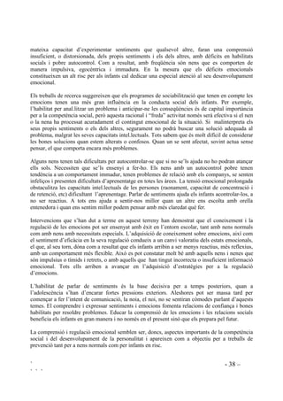 ` - 37 –
` ` `
Tots els sentiments i les emocions són necessaris per sobreviure i viure amb altres persones. Tots
tenen la seva importància i no se’ls pot categoritzar com a bons o dolents, correctes o incorrectes.
Són les conductes que tenim a partir de la nostra vida emocional les que sí es poden categoritzar.
Es pot decidir parar o no parar esment a les nostres emocions. Si no hi parem esment les
continuarem tenint però no hi podrem fer res mentre que si atenem la nostra vida afectiva i la
coneixem, podrem exercir molt més control sobre el nostre comportament i la nostra vida.
 (PRFLRQV VHQWLPHQWV L HGXFDFLy GH YDORUV
Fins ara en l’educació moral, com en tota educació en general, s’ha donat molta importància al
factor cognitiu negligint el paper que el factor emocional té en la construcció de valors. La
importància dels sentiments i emocions es posa de manifest en com incideixen en tota presa de
decisions.
Per crear personalitats morals madures és necessari entendre el factor afectiu. La vida emocional
és la força inicial de les capacitats morals, intervé directament en les diferents fases del
creixement moral i fa que hi hagi, o no, empatia, raonament moral i autoregualció.
Hi ha unes determinades emocions –en podriem dir emocions morals– que incideixen en
l’educació de valors de manera molt directa, motivant conductes morals o bé inhibint-les, com la
vergonya, el sentiment de culpa, la indignació davant la violació dels drets de qualsevol persona,
sentiment necessari per detectar la injustícia, i els sentiments de pena i compassió davant del
sofriment de l’altri. Aquests sentiments tenen la capacitat d’incitar a l’acció moral, de manera
compromesa i responsable.
Cal assegurar que en l’educació de tot infant s’hi inclogui el treballar en profunditat els
sentiments de compassió i pena.
 (GXFDFLy HPRFLRQDO 2EMHFWLXV L SURFHGLPHQWV
El que percebem de la vida no és només el que ens passa sinó com ho filtrem, com ho
interpretem. És a través del pensament que controlem i/o fomentem emocions. Com deia en
William Shakespeare “Res és tan bo ni tan dolent; és el pensament que fa que ho sigui”.Com més
capaços siguem d’emprar i entendre els nostres sentiments i les dades que rebem del nostre
sistema intern regulador d’emocions, millor serà la nostra adpatció i millor sabrem comportar-
nos en relació amb els altres.
Durant el procés de maduració, el desenvolupament emocional precedeix la majoria de formes de
cognició. Com a conseqüència, durant la infància, el desenvolupament afectiu és un important
precursor d’altres funcions mentals. Diferents estudis han mostrat que el coneixement afectiu
està significativament relacionat amb la maduresa, l’autonomia i la competència social. No
obstant la majoria de nens reben molt poca educació amb vista al desenvolupament afectiu.
Normalment l’aprenentatge emocional s’obté a través d’un aprenentatge incidental, a partir de la
interpretació de les experiències de la vida que fan els adults i altres infants. Tot i així hi ha molts
nens que no reben explicacions sobre les experiències emocionals o no reben la informació
adequada, per exemple els nens greument privats d’afecte. Encara que aquests nens tinguin la
 