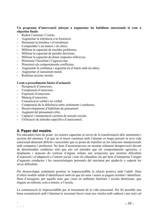 ` - 38 –
` ` `
mateixa capacitat d’experimentar sentiments que qualsevol altre, faran una comprensió
insuficient, o distorsionada, dels propis sentiments i els dels altres, amb dèficits en habilitats
socials i pobre autocontrol. Com a resultat, amb freqüència són nens que es comporten de
manera impulsiva, egocèntrica i immadura. En la mesura que els dèficits emocionals
constitueixen un alt risc per als infants cal dedicar una especial atenció al seu desenvolupament
emocional.
Els treballs de recerca suggereixen que els programes de sociabilització que tenen en compte les
emocions tenen una més gran influència en la conducta social dels infants. Per exemple,
l’habilitat per anal.litzar un problema i anticipar-ne les conseqüències és de capital importància
per a la competència social, però aquesta racional i “freda” activitat només serà efectiva si el nen
o la nena ha processat acuradament el contingut emocional de la situació. Si malinterpreta els
seus propis sentiments o els dels altres, segurament no podrà buscar una solució adequada al
problema, malgrat les seves capacitats intel.lectuals. Tots sabem que és molt difícil de considerar
les bones solucions quan estem alterats o confosos. Quan un se sent afectat, sovint actua sense
pensar, el que comporta encara més problemes.
Alguns nens tenen tals dificultats per autocontrolar-se que si no se’ls ajuda no ho podran atançar
ells sols. Necessiten que se’ls ensenyi a fer-ho. Els nens amb un autocontrol pobre tenen
tendència a un comportament immadur, tenen problemes de relació amb els companys, se senten
infeliços i presenten dificultats d’aprenentatge en totes les àrees. La tensió emocional prolongada
obstaculitza les capacitats intel.lectuals de les persones (raonament, capacitat de concentració i
de retenció, etc) dificultant l’aprenentage. Parlar de sentiments ajuda els infants acontrolar-los, a
no ser reactius. A tots ens ajuda a sentir-nos millor quan un altre ens escolta amb orella
entenedora i quan ens sentim millor podem pensar amb més claredat què fer.
Intervencions que s’han dut a terme en aquest terreny han demostrat que el coneixement i la
regulació de les emocions pot ser ensenyat amb èxit en l’entorn escolar, tant amb nens normals
com amb nens amb necessitats especials. L’adquisició de coneixement sobre emocions, així com
el sentiment d’eficàcia en la seva regulació condueix a un canvi valoratiu dels estats emocionals,
el que, al seu torn, dóna com a resultat que els infants arribin a ser menys reactius, més reflexius,
amb un comportament més flexible. Això es pot constatar molt bé amb aquells nens i nenes que
són impulsius o tímids i retrets, o amb aquells que han tingut incorrecta o insuficient informació
emocional. Tots ells arriben a avançar en l’adquisició d’estratègies per a la regulació
d’emocions.
L’habilitat de parlar de sentiments és la base decisiva per a temps posteriors, quan a
l’adolescència s’han d’encarar fortes pressions exteriors. Aleshores pot ser massa tard per
començar a fer l’intent de comunicació, la noia, el noi, no se sentiran còmodes parlant d’aquests
temes. El comprendre i expressar sentiments i emocions fomenta relacions de confiança i bones
habilitats per resoldre problemes. Educar la comprensió de les emocions i les relacions socials
beneficia els infants en gran manera i no només en el present sinó que els prepara pel futur.
La comprensió i regulació emocional semblen ser, doncs, aspectes importants de la competència
social i del desenvolupament de la personalitat i apareixen com a objectiu per a treballs de
prevenció tant per a nens normals com per infants en risc.
 