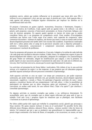 ` - 4 –
` ` `
produiran canvis, sabem que podem influenciar en la percepció que tenen dels seus fills i
millorar la seva comprensió i això, per poc que sigui, és positiu per a tots. Amb aquesta idea, a
cada apartat del projecte s’indiquen algunes orientacions per implicar les famílies en la
sociabilització dels seus fills.
El projecte s’estructura en quatre capítols: Autoestima, Emocions i Sentiments, Empatia i
Resolució Positiva de Conflictes. Cada capítol amb un apartat teòric i de reflexió i un altre
pràctic amb propostes concretes d’intervenció presentades en forma d’activitats lúdiques així
com de recursos apropiats. En aquests quatre apartats es tracten els temes que es poden
considerar bàsics per a un programa de competència social. Gran nombre d’investigadors
confirmen que factors com l’estar segur d’un mateix, tenir capacitat de cooperació, saber
comunicar necessitats i refrenar els impulos, són factors que tenen a veure no només amb un bon
desenvolupament personal sinó també amb l’èxit escolar més acadèmic. Experiències realitzades
amb èxit a altres països dins el camp de la prevenció senyalen com a objectius principals a
primària: l’autocontrol, conscienciació i comprensió emocional, autoestima positiva,
autoexpressio i resolució de problemes.
Totes les propostes del projecte són orientatives. Com més s’adaptin a la realitat de cada individu
i de cada grup més incidència educativa tindran. Caldrà, doncs, fer adaptacions segons el grau de
desenvolupament dels infants a qui van adreçades, adequant els continguts a les característiques
del grup. Poden ser utilitzades, afegint les modificacions que calguin, a tota la primària. Es
poden repetir en anys successius perquè el raonament de cada nena i de cada nen és diferent any
rera any, fent l’activitat com nova, encara que la sessió sigui bàsicament la mateixa.
Les activitats cal presentar-les de forma lúdica i motivadora. Pels infants el joc és una activitat
seriosa, se’n respecten les regles i es fan respectar, el que propicia que els educadors puguem
aprofitar aquesta actitud per afavorir processos sistemàtics d’aprenentatge.
Amb aquestes activitats es crea un espai i un temps per comunicar-se, per poder expressar
sentiments, per poder interpretar diferents rols, per prendre decisions, desenvolupant capacitats
emocionals, cognitives i socials a l’hora. En participar d’aquestes activitats els nens i nenes
aprenen a reconèixer facetes del seu comportament i del dels altres i s’obre la possibilitat de
participació als alumnes que en altres situacions opten pel retraïment i la passivitat. És
convenient, en acabar cada sessió, fer una reflexió final, (“Què s’ha après?”) per clarificar i
consolidar aprenentatges.
En algunes activitats es mostren exemples que poden, o no, utilitzar-se directament. És
aconsellable, però, que els exemples que es donin siguin rellevants pel grup amb el que es
treballa. Com més vives i properes siguin les situacions que es plantegen, més fàcilment
s’inclouran en el procés d’aprenentatge.
Per últim caldria parlar dels espais per treballar la competència social, qüestió que preocupa a
força mestres: De quina manera incloure el tema en el currículum? És possible fer-ho dins
diferents àrees (llengua, plàstica, educació física, música, ciènices socials) i dins les hores de
tutoria. Cal remarcar que per a que es produeixi una generalització és imprescindible que el
procés tingui continuitat a les hores de lleure, al menjador, a les excursions, en resum, en totes
 