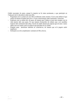 ` - 40 –
` ` `
un ambient on hi hagi la mínima ansietat. La interacció profesorat/alumnes s’ha de produir dins
una atmòsfera positiva, tot motivant la mútua coneixença.
Les mestres, els mestres, però, ni som autòmates ni deixem aparcades les nostres emocions fora
de l’escola. És amb tota la nostra complexitat que interactuem amb els nostres alumnes. Sabem
que el tractament que donem a les nostres pròpies emocions serveix de model, tot i així sovint
ens sentim desbordats i les nostres manifestacions no són el que voldriem, el que repercuteix en
un malestar general per a molts mestres.
És molt important, per crear i mantenir una atmòsfera positiva i enriquidora, que ens sentim
satisfets de nosaltres mateixos i dels nostres alumnes.
És amb un aprofundiment de les pròpies vesants cognitivo/afectives que es pot controlar de
manera satisfactòria el malestar. Algunes pautes per aquesta regulació són les següents:
- Creure en la necessitat de controlar la resposta que donem als comportaments dels infants.
- Prendre consciència de que la nostra intervenció a classe està influenciada per la interpretació
que fem del comportament de cadscun dels nostres alumnes i que aquesta interpretació és
modificable.
- Comprendre per què els nens i nenes actuen com actuen. És imprescindible comprendre per
evitar tant l’ansietat com la irritació.
- Conscienciar-se de que podem augmentar la percepció positiva que tenim dels nostres
alumnes, el que repercuteix en una disminució de l’estrès i l’ansietat.
- Augmentar la pròpia competència emocional seguint aquests passos:
1. Calmar-se.
2. Entendre el que ens passa.
3. Buscar solucions.
4. Aplicar-les.
5. Revisar la seva aplicació i com ens afecta emocionalment.
6. Buscar noves solucions, si cal.
Un ingredient crucial per a l’èxit del desenvolupament de les habilitats emocionals de cada nen,
és l’existència d’un ambient saludable no només a classe sinó a tota a l’escola, per tant, el
tutor/la tutora haurà de transmetre a la resta de professorat i de personal (monitors, especialistes
...) el contingut de l’ educació emocional.
 3DUWLFLSDFLy IDPLOLDU HQ O¶HGXFDFLy HPRFLRQDO GHOV LQIDQWV
És prioritari tenir els pares informats del que es preten amb aquest treball i demanar la seva
col.laboració. Moltes famílies ja ho treballen, a casa intenten conduir la vida emocional dels seus
fills de manera que aprenguin a ser més reflexius i a controlar-se. Altres pares aquests objectius
encara no els han aconseguit ells personalment. No obstant, com que aconseguir la seva
implicació és molt important per a que es pugui donar una generalització fora de l’escola, cal
incloure totes les famílies en el projecte.
 
