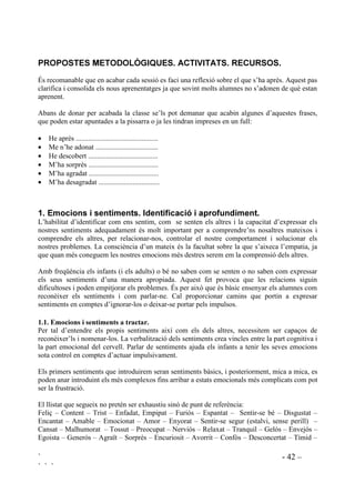 ` - 41 –
` ` `
Caldrà encoratjar els pares, perquè la majoria no hi estan acostumats, a que participin en
l’educació de la vida afectiva dels seus fills.
- Preguntant com se senten els seus fills en diferents estats emotius. Si els costa definir el que
senten els hauran d’ajudar fent servir el seus coneixements sobre sentiments i emocions.
- Explicant com se senten ells, els pares, de manera que l’infant es torni més receptiu vers la
vida interior dels seus pares. És una manera d’encarrilar els infants cap a ser sensibles
respecte dels sentiments dels altres. Sovint els adults donem per suposat que els nens i nenes
saben com ens sentim, però en relitat el que perceben els és confós.
- Elogiant quan demostren habilitat en controlar-se, de manera que se’n puguin sentir
orgullosos.
- Esforçant-se en fer compliments i animant els fills a fer-ne.
 