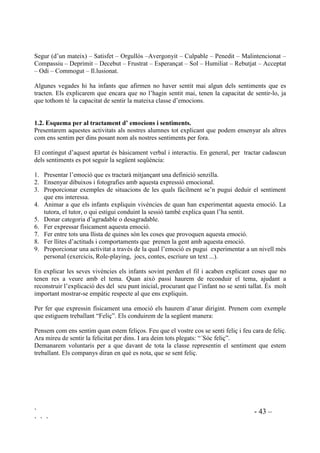 ` - 42 –
` ` `
3523267(6 0(72'2/Ñ*,48(6 $7,9,7$76 5(85626
És recomanable que en acabar cada sessió es faci una reflexió sobre el que s’ha après. Aquest pas
clarifica i consolida els nous aprenentatges ja que sovint molts alumnes no s’adonen de què estan
aprenent.
Abans de donar per acabada la classe se’ls pot demanar que acabin algunes d’aquestes frases,
que poden estar apuntades a la pissarra o ja les tindran impreses en un full:
• He après ..............................................
• Me n’he adonat ...................................
• He descobert .......................................
• M’ha sorprès .......................................
• M’ha agradat .......................................
• M’ha desagradat ..................................
 (PRFLRQV L VHQWLPHQWV ,GHQWLILFDFLy L DSURIXQGLPHQW
L’habilitat d’identificar com ens sentim, com se senten els altres i la capacitat d’expressar els
nostres sentiments adequadament és molt important per a comprendre’ns nosaltres mateixos i
comprendre els altres, per relacionar-nos, controlar el nostre comportament i solucionar els
nostres problemes. La consciència d’un mateix és la facultat sobre la que s’aixeca l’empatia, ja
que quan més coneguem les nostres emocions més destres serem em la comprensió dels altres.
Amb freqüència els infants (i els adults) o bé no saben com se senten o no saben com expressar
els seus sentiments d’una manera apropiada. Aquest fet provoca que les relacions siguin
dificultoses i poden empitjorar els problemes. És per això que és bàsic ensenyar els alumnes com
reconèixer els sentiments i com parlar-ne. Cal proporcionar camins que portin a expresar
sentiments en comptes d’ignorar-los o deixar-se portar pels impulsos.
 (PRFLRQV L VHQWLPHQWV D WUDFWDU
Per tal d’entendre els propis sentiments així com els dels altres, necessitem ser capaços de
reconèixer’ls i nomenar-los. La verbalització dels sentiments crea vincles entre la part cognitiva i
la part emocional del cervell. Parlar de sentiments ajuda els infants a tenir les seves emocions
sota control en comptes d’actuar impulsivament.
Els primers sentiments que introduirem seran sentiments bàsics, i posteriorment, mica a mica, es
poden anar introduint els més complexos fins arribar a estats emocionals més complicats com pot
ser la frustració.
El llistat que segueix no pretén ser exhaustiu sinó de punt de referència:
Feliç – Content – Trist – Enfadat, Empipat – Furiós – Espantat – Sentir-se bé – Disgustat –
Encantat – Amable – Emocionat – Amor – Enyorat – Sentir-se segur (estalvi, sense perill) –
Cansat – Malhumorat – Tossut – Preocupat – Nerviós – Relaxat – Tranquil – Gelós – Envejós –
Egoista – Generós – Agraït – Sorprès – Encuriosit – Avorrit – Confòs – Desconcertat – Tímid –
 
