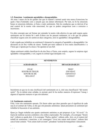 ` - 43 –
` ` `
Segur (d’un mateix) – Satisfet – Orgullós –Avergonyit – Culpable – Penedit – Malintencionat –
Compassiu – Deprimit – Decebut – Frustrat – Esperançat – Sol – Humiliat – Rebutjat – Acceptat
– Odi – Commogut – Il.lusionat.
Algunes vegades hi ha infants que afirmen no haver sentit mai algun dels sentiments que es
tracten. Els explicarem que encara que no l’hagin sentit mai, tenen la capacitat de sentir-lo, ja
que tothom té la capacitat de sentir la mateixa classe d’emocions.
 (VTXHPD SHU DO WUDFWDPHQW G¶ HPRFLRQV L VHQWLPHQWV
Presentarem aquestes activitats als nostres alumnes tot explicant que podem ensenyar als altres
com ens sentim per dins posant nom als nostres sentiments per fora.
El contingut d’aquest apartat és bàsicament verbal i interactiu. En general, per tractar cadascun
dels sentiments es pot seguir la següent seqüència:
1. Presentar l’emoció que es tractarà mitjançant una definició senzilla.
2. Ensenyar dibuixos i fotografies amb aquesta expressió emocional.
3. Proporcionar exemples de situacions de les quals fàcilment se’n pugui deduir el sentiment
que ens interessa.
4. Animar a que els infants expliquin vivències de quan han experimentat aquesta emoció. La
tutora, el tutor, o qui estigui conduint la sessió també explica quan l’ha sentit.
5. Donar categoria d’agradable o desagradable.
6. Fer expressar físicament aquesta emoció.
7. Fer entre tots una llista de quines són les coses que provoquen aquesta emoció.
8. Fer llites d’actituds i comportaments que prenen la gent amb aquesta emoció.
9. Proporcionar una activitat a través de la qual l’emoció es pugui experimentar a un nivell més
personal (exercicis, Role-playing, jocs, contes, escriure un text ...).
En explicar les seves vivències els infants sovint perden el fil i acaben explicant coses que no
tenen res a veure amb el tema. Quan això passi haurem de reconduir el tema, ajudant a
reconstruir l’explicació des del seu punt inicial, procurant que l’infant no se senti tallat. És molt
important mostrar-se empàtic respecte al que ens expliquin.
Per fer que expressin físicament una emoció els haurem d’anar dirigint. Prenem com exemple
que estiguem treballant “Feliç”. Els conduirem de la següent manera:
Pensem com ens sentim quan estem feliços. Feu que el vostre cos se senti feliç i feu cara de feliç.
Ara mireu de sentir la felicitat per dins. I ara deim tots plegats: “´Sóc feliç”.
Demanarem voluntaris per a que davant de tota la classe representin el sentiment que estem
treballant. Els companys diran en què es nota, que se sent feliç.
 