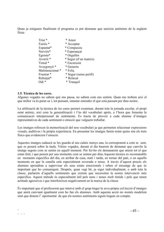 ` - 44 –
` ` `
 (PRFLRQV L VHQWLPHQWV DJUDGDEOHV R GHVDJUDGDEOHV
Als nens i nenes els ha de quedar clar que és natural i normal sentir tota mena d’emocions les
quals s’han d’entendre com a senyals que ens donen informació. Per tant, no hi ha emocions
bones ni emocions dolentes, ni bons o mals sentiments. Són les conductes que es deriven d’un
mal control de la nostra vida emocional, les que es poden categoritzar com a correctes o
incorrectes.
Un altre concepte que cal formar per entendre la nostra vida afectiva és que amb segons quins
sentiments ens hi sentim bé i amb d’altres ens ho passem malament, és a dir que els podem
classificar segons com els sentim en dues categories, això és agradables i desagradables.
Cada vegada que treballem un sentiment li donarem la categoria d’agradable o desagradable i ho
deixarem en un lloc visible de classe. També pot tenir cadascú la seva taula classificatòria i a
l’hora que s’apunta per la classe s’ho apunten al seu full.
Algun sentiment caldrà classificar-lo als dos llocs a l’hora, com sorprès, segons la sorpresa sigui
agradable o desagradable, o sol, segons la solitud sigui desitjada o no.
6(17,0(176
$*5$'$%/(6 '(6$*5$'$%/(6
FELIÇ
SENTIR-SE SEGUR
SENTIR-SE BÉ
RELAXAT
TRIST
ENFADAT
ESPANTAT
CANSAT
Insisitirem en que no és una clssificació del sentiements en si, sinó una classificació “del nostre
sentir”. No és dolent estar enfadat, és normal, però hi ha moltes maneres d’expressar l’enuig i
algunes d’aquestes maneres sí que són dolentes.
 6HQWLPHQWV FRQWUDULV
Feliç i trist són sentiments oposats. Els farem saber que dues paraules que el significat de cada
una és el contrari de l’altra, es diu que són paraules antònimes. Quan presentem un sentiment per
treballar-lo buscarem el seu antònim.
Quan ja s’hagin treballat uns quants sentiments antònims es pot proposar el joc “Al revés”. Es
tracta de realitzar accions contràries a les ordres expressades. Per exemple, a la consigna “Seiem
tots”, tothom es queda dret. A la consigna “Parleu, parleu”, tothom calla. Així, en el context del
treball de sentiments i emocions, a les connsignes “Avui tots estem molt tristos”, tothom farà
cara d’estar content. “Tots estem molt esverats”, prendran l’actitud de tranquilitat i relaxament.
 