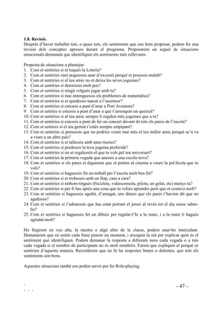 ` - 46 –
` ` `
Per facilitar la col.locació de la imatge corresponent a l’estat emocional, sobre la taula hi
enganxarem una bosseta de plàstic transpsarent al costat d’una frase també enganxada que digui:
“Com em sento. Estic ...”
20 (0 6(172
(VWLF $JUDwW
 7RWKRP SRW WHQLU OD PDWHL[D FODVVH G¶HPRFLRQV
No tots sentim els mateix en el mateix moment i no tots sentim de la mateixa manera sobre les
mateixes coses, però tothom pot sentir les mateixes emocions, no importa el país, la raça, l’edat,
la situació econòmica, el sexe, ... Farem que apareguin aquests conceptes conduint la conversa
sobre els següents punts:
• Per què deu ser que tots tenim una col.lecció “igual” de targes d’emocions? (una vegada
repartides les imatges per a la tècnica de les cares).
• Els nens i les nenes tenen la mateixa mena de sentiments?
• I el infants i els adults? poden tots sentir el mateix?
• Afegirem comparacions segons la composició del grup (nens i nenes d’altres països,
invidents, sords, etc)
 3UjFWLFD GLjULD
Tant a classe com al pati, o en altres espais de la vida escolar, hauriem de tenir els següents
hàbits:
- Quan veiem algú tenint un problema, o que demostra tristesa, o que està enfadat, li
preguntarem com se sent i li suggerirem que pensi i que intenti resoldre el problema.
- Quan a algú li costi autocontrolar-se li recordarem els passos que cal fer per calmar-se. Li
recordarem els beneficis que en treurà i li direm que això és possible, que pot fer-ho (si és
que en realitat és possible).
- Quan els alumnes demostren un bon autocontrol, els direm quelcom positiu per tal de que
se’n sentin orgullosos.
- Vàries vegades al dia demanarem que es parin, pensin com se senten i posin la imatge adient
a la taula.
 