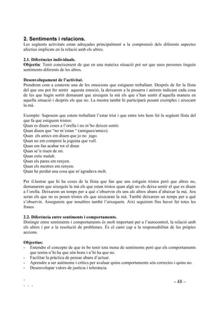 ` - 47 –
` ` `
 5HYLVLy
Després d’haver treballat tots, o quasi tots, els sentiments que ens hem proposat, podem fer una
revisió dels conceptes apresos durant el programa. Proposarem un seguit de situacions
emocionals demanant que identifiquin els sentiments més rellevants.
Proposta de situacions a plantejar:
1. Com et sentiries si et toqués la Loteria?
2. Com et sentiries sinó poguessis anar d’excusió perquè et posessis malalt?
3. Com et sentiries si el teu amic no et deixa les seves joguines?
4. Com et sentiries si dormissis molt poc?
5. Com et sentiries si ningú volgués jugar amb tu?
6. Com et sentiries si mai entenguessis els problemes de matamàtica?
7. Com et sentiries si et quedessis tancat a l’ascensor?
8. Com et sentiries si estessis a punt d’anar a Port Aventura?
9. Com et setiries si estessis a punt d’anar a que t’arrenquin un queixal?
10. Com et sentiries si al teu amic sempre li regalen més joguines que a tu?
11. Com et sentiries si estessis a punt de fer un concert davant de tots els pares de l’escola?
12. Com et sentires si el teu germà t’estés sempre empipant?
13. Com et sentiries si pensessis que no podries veure mai més el teu millor amic perquè se’n va
a viure a un altre país?
14. Com et sentiries si et tallessis amb unes tisores?
15. Com et sentiries si perdessis la teva joguina preferida?
16. Com et sentiries si no et regalessin el que tu vols pel teu aniversari?
17. Com et sentiries la primera vegada que anessis a una escola nova?
18. Com et sentiries si els pares et diguessin que et porten al cinema a veure la pel.lícula que tu
vols?
19. Com et sentiries si haguessis fet un treball per l’escola molt ben fet?
20. Com et sentiries si et trobessis amb un llop, cara a cara?
21. Com et sentiries si tothom tingués (bicicleta, videoconsola, pilota, un gelat, etc) menys tu?
22. Com et sentiries si per fi has après una cosa que tu volies aprendre però que et costava molt?
23. Com et sentiries si haguessis agafat, d’amagat, uns diners que els pares t’havien dit que no
agafessis?
24. Com et sentiries si t’adonessis que has estat portant el jersei al revés tot el dia sense saber-
ho?
25. Com et sentiries si haguessis fet un dibuix per regalar-l’hi a la mare, i a la mare li hagués
agradat molt?
Ho llegirem en veu alta, la mestra o algú altre de la classe, podem anar-ho intercalant.
Demanarem que en sentir cada frase pensin un moment, i aixequin la mà per explicar quin és el
sentiment que identifiquen. Podem demanar la resposta a diferents nens cada vegada o a tots
cada vegada si el nombre de participants no és molt nombrós. Farem que expliquin el perquè se
sentirien d’aquesta manera. Recordarem que no hi ha respostes bones o dolentes, que tots els
sentiments són bons.
Aquestes situacions també ens poden servir per fer Role-playing.
 