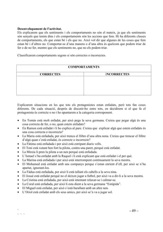 ` - 48 –
` ` `
 6HQWLPHQWV L UHODFLRQV
Les següents activitats estan adreçades principalment a la comprensió dels diferents aspectes
afectius implicats en la relació amb els altres.
 'LIHUqQFLHV LQGLYLGXDOV
2EMHFWLX: Tenir coneixement de que en una mateixa situació pot ser que unes persones tinguin
sentiments diferents de les altres.
'HVHQYROXSDPHQW GH O¶DFWLYLWDW
Prendrem com a contexte una de les emocions que estiguem treballant. Després de fer la llista
del que ens pot fer sentir aquesta emoció, la deixarem a la pissarra i anirem indicant cada cosa
de les que hagin sortit demanant que aixequin la mà els que s’han sentit d’aquella manera en
aquella situació i després els que no. La mestra també hi participarà posant exemples i aixecant
la mà.
Exemple: Suposem que estem treballant l’estar trist i que entre tots hem fet la següent llista del
que fa que estiguem tristos:
Quan es diuen coses a l’orella i no m’ho deixen sentir.
Quan diuen que “no m’estan “ (amigues/amics).
Quan els amics em diuen que jo no jugo.
Quan no em compren la joguina que vull.
Quan em fan acabar tot el dinar.
Quan se’n riuen de mi.
Quan estic malalt.
Quan els pares em renyen.
Quan els mestres em renyen.
Quan he perdut una cosa que m’agradava molt.
Per il.lustrar que hi ha coses de la llista que fan que uns estiguin tristos però que altres no,
demanarem que aixequin la mà els que estan tristos quan algú no els deixa sentir el que es diuen
a l’orella. Deixarem un temps per a què s’observin els uns als altres abans d’abaixar la mà. Ara
seran els que no es posen tristos els que aixecaran la mà. També deixarem un temps per a què
s’observin. Assegurem que nosaltres també l’aixequem. Així seguirem fins haver fet totes les
frases.
 'LIHUqQFLD HQWUH VHQWLPHQWV L FRPSRUWDPHQWV
Distingir entre sentiments i comportaments és molt important per a l’autocontrol, la relació amb
els altres i per a la resolució de problemes. És el camí cap a la responsabilitat de les pròpies
accions.
2EMHFWLXV
- Entendre el concepte de que és bo tenir tota mena de sentiments però que els comportaments
que tenim n’hi ha que són bons i n’hi ha que no.
- Facilitar la pràctica de pensar abans d’actuar.
- Aprendre a ser autònoms i crítics per avaluar quins comportaments són correctes i quins no.
- Desenvolupar valors de justícia i tolerància.
 