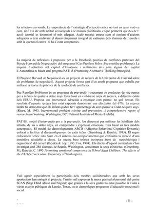 ` - 5 –
` ` `
les relacions personals. La importància de l’estratègia d’actuació radica no tant en quan sinó en
com, això vol dir amb actitud convençuda i de manera planificada, el que permetrà que des de l’
acció tutorial es determini el més adequat. Acció tutorial entesa com al conjunt d’accions
adreçades a tirar endavant el desenvolupmanet integral de cadascun dels alumnes de l’escola i
amb la que tot el centre hi ha d’estar compromés.
La majoria de reflexions i propostes per a la Resolució positiva de conflictes parteixen del
Prjecte Harvard de Negociació i del programa I Can Problem Solve (Puc resoldre problemes). La
majoria d’activitats del capítol d’Emocions i sentiments així com alguna del capítol
d’Autoestima es basen enel progrma PATHS (Promoting Alternative Thinking Strategies).
El Projecte Harvard de Negociació és un projecte de recerca de la Universitat de Harvard sobre
els problemes de negociació. Aquest projecte forma part d’un ampli programa que treballa per
millorar la teoria i la pràctica de la resolució de conflictes.
Puc Resoldre Problemes és un programa de prevenció i tractament de conductes de risc pensat
per a infants de quatre a dotze anys. Està basat en vint-i-cinc anys de recerca, a diferents estats
dels EEUU. Proposa una intervenció adreçada a ensenyar com pensar, no què pensar. Els
resultats d’aquesta recerca han estat exposats demostrant una efectivitat del 67%. La recerca
també ha demostrat que els infants poden fer l’aprenentage de com pensar a l’edat de qutre anys.
(Shure, M. 1993. ,QWHUSHUVRQDO SUREOHP VROYLQJ DQG SUHYHQWLRQ $ FRPSUHKHQVLYH UHSRUW RI
UHVHDUFK DQG WUDLQLQJ. Washington, DC: National Institute of Mental Helath).
PATHS, model d’intervenció per a la prevenció, fou dissenyat per millorar les habilitats dels
infants, de sis a dotze anys, en comprendre i expressar emocions. Està basat en tres models
conceptuals. El model de desnvolupament ABCD (Affective-Behavioral-Cognitive-Dynamic)
enfocat a facilitar el desenvolupament de cada infant (Greenberg  Kusché, 1993). El segon
enfocament teòric està basat en el sistema eco-comportamental que emfasitza la creació d’una
atmòsfera saludable a classe. La tercera base teòrica incorpora àrees de neurobiologia i
organització del cervell (Bryden  Ley, 1983; Fox, 1994). Els efectes d’aquest currículum s’han
investigat amb 286 alumnes de Seattle, Washington, demostrant la seva efectivitat. (Greenberg,
M.; Kusché, C. 1995 3URPRWLQJ HPRWLRQDO FRPSHWHQFH LQ 6FKRRO$JHG KLOGUHQ 7KH HIIHFWV RI
WKH 3$7+6 XUULFXOXP. University of Washington).
Vull agrair especialment la participació dels mestres col.laboradors que amb les seves
aportacions han enriquit el projecte. També vull expressar la meva gratitud al personal del centre
SCAN (Stop Child Abuse and Neglect) que gràcies a la seva gestió ha estat possible la visita a
vàries escoles públiques de Laredo, Texas, on es desnvolupen programes d’educació emocional i
social.
 