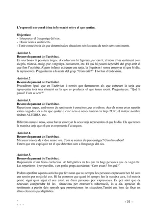` - 50 –
` ` `
Hauriem de procurar una discussió ben animada, abans de cada classificació, especialment quan
no hi ha acord. Per ajudar a comprendre el per què algunes conductes són correctes i d’altres no,
nosaltres participarem en la discussió preguntant: Quines seran les conseqüències? Com se
senten els altres quan fem això? Com afecta a la marxa de la classe? Aquesta pràctica dóna una
interpretació diferent de les interaccions que tenen lloc dia a dia.
 'LIHUqQFLD HQWUH VHQDOV LQWHUQV L H[WHUQV GHOV VHQWLPHQWV
2EMHFWLXV
 Prendre consciència de que els sentiments i emocions donen senyals de la seva existència.
- Distingir entre senyals interns i externs dels estats emocionals.
'HVHQYROXSDPHQW GH O¶DFWLYLWDW
Unir amb fletxes realcionant emocions i sentiments amb senyals interns i externs.
6( 6(17 3(5 ',16 (02,Ï (6 9(8 3(5 )25$
Un nus a l’estomac Nerviós Espatlles ciagudes
Ganes de plorar Enfadat Arrepenjant-se per tot arreu
El cor va molt de pressa Trist La cara vermella
Ganes de trencar coses Avergonyit Front arrugat
Pesen les cames, pesen els
braços, tot pesa
Espantat Punys apretats
Com si es flotés Feliç Somriure
Ganes d’encongir-se i amagar-
se
Malhumorat Ulls molt oberts, amb les celles
aixecades
Tot ens molesta Cansat Sense parar de moure’s
No podem pensar en res Preocupat Les mans tremolen
 /HFWXUD L LQWHUSUHWDFLy GH VHQDOV
Els sentiments els tenim per dins però es poden veure des de fora. A la vida diària utilitzem
nombrosos senyals, verbals i no verbals, per reconèixer sentiments en nosaltres mateixos i en
l’altra gent. Podem endevinar com la persona se sent amb l’expressió de la cara, la postura
corporal, el contingut de la comunicació, els indicis que ens proporciona la situació, etc.
En general les dones superen als homes en capacitat de llegir els sentiments dels altres a partir de
missatges no verbals. Són habilitats, però, que es poden aprendre en la majoria dels casos.
 