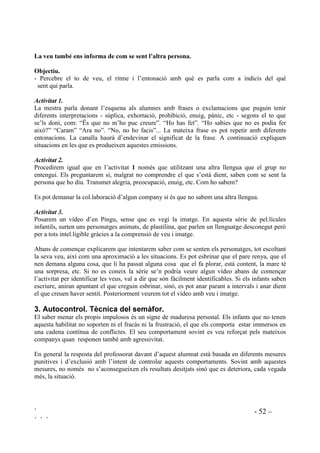 ` - 51 –
` ` `
/¶H[SUHVVLy FRUSRUDO GyQD LQIRUPDFLy VREUH HO TXH VHQWLP
2EMHFWLXV
- Interpretar el llenguatge del cos.
- Donar nom a sentiments.
- Tenir consciència de que determinades situacions són la causa de tenir certs sentiments.
$FWLYLWDW 
'HVHQYROXSDPHQW GH O¶DFWLYLWDW
En una bossa hi posarem targes. A cadascuna hi figurarà, per escrit, el nom d’un sentiment com
alegria, tristesa, enuig, por, vergonya, cansament, etc. El què hi posem dependrà del grup amb el
que fem l’activitat.Alguns infants extreuen una tarja, la llegeixen i sense ensenyar el que hi diu,
la representen. Preguntarem a la resta del grup: “Com està?” I ho han d’endevinar.
$FWLYLWDW 
'HVHQYROXSDPHQW GH O¶DFWLYLWDW
Procedirem igual que en l’activitat  només que demanarem als que extreuen la tarja que
representin tota una situació en la que es produeix el que tenen escrit. Preguntarem: “Què li
passa? Com se sent?”
$FWLYLWDW 
'HVHQYROXSDPHQW GH O¶DFWLYLWDW
Repartirem targes, amb noms de sentiments i emocions, per a tothom. Ara els noms estan repetits
vàries vegades, és a dir que quatre o cinc nens o nenes tindran la tarja POR, el mateix nombre
tindran ALEGRIA, etc.
Diferents nenes i nens, sense haver ensenyat la seva tarja representen el que hi diu. Els que tenen
la mateixa tarja que el que es representa l’aixequen.
$FWLYLWDW 
'HVHQYROXSDPHQW GH O¶DFWLYLWDW
Mirarem trossos de vídeo sense veu. Com se senten els personatges? Com ho saben?
Farem que ens expliquin tot el que detecten com a llenguatge del cos.
$FWLYLWDW 
'HVHQYROXSDPHQW GH O¶DFWLYLWDW
Disposarem d’una bona col.lecció de fotografies en les que hi hagi persones que es vegin bé.
Les repartirem i per parelles, o en petits grups acordaran: “Com estan? Per què?”
Podem aprofitar aquesta activitat per fer notar que no sempre les persones expressem ben bé com
ens sentim per mitjà del cos. Hi ha persones que quasi bé sempre fan la mateixa cara, i el mateix
posat, sigui quin sigui el seu estat, en diem persones poc expressives. És per això que és
necessari comprendre bé les situacions per extreure’n informació, és a dir, apreciar els
sentiments a partitr dels senyals que proporcionen les situacions.També ens hem de fixar en
altres elements paraligüístics.
 