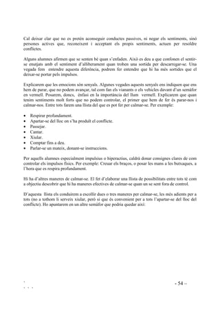 ` - 53 –
` ` `
Des de la psicopedagogia es veu clar que el control no ha de ser extern sinó intern, ja que el
control intern no només ajuda a contenir conductes sinó que és el resultat d’una educació
personal, té un efecte més permanent i és menys estressant pels docents.
Conduir els propis sentiments pot ser una tasca ben difícil, en segons quins moments, per a
tothom. Hi ha infants, però, que els costa molt més, sobre tot quan els domina la ràbia, i això
dificilment ho superaran ells sols. El primer que se’ls ha d’ensenyar és a reconèixer quan estan
enfadats i furiosos. Després que quan estan molt enfadats el que han de fer és parar-se i pensar en
comptes d’actuar impulsivament. Després de calmar-se seran capaços de pensar que és el que
volen fer.
Per ajudar a desenvolupar un millor autocontrol, a la universitat de Washington, es va crear la
tècnica del semàfor. La seva utilitat radica en que es relaciona el fet de calmar-se en fer quelcom
perceptible, seguint la metàfora dels senyals de tràfic. Els tres colors corresponen a tres passos a
fer per autocontrolar-se. Quan hi ha llum vermell els alumnes es paren, es calmen. Després, amb
el llum groc, avancen a poc a poc i pensen. Per últim, al llum verd, tiren endavant i actuen.
9HUPHOO $WXUDUVH
$/0$56(
*URF $QDU D SRF D SRF
3(16$5
9HUG $YDQoDU
62/8,21$5
Aprendre a parar-se i a pensar ajudarà els infants a resistir les dificultats de la vida diària a
l’escola d’una manera constructiva.
 