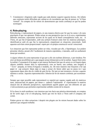 ` - 55 –
` ` `
(P FDOPR
9HUPHOO 5(63,52 352)81'$0(17
0¶$3$572
3HQVR
20 (0 6(172
*URF 48,1 e6 (/ 352%/(0$
48Ê +( '( )(5
6ROXFLRQR
9HUG )$,* (/ 0(8 3/$
El procediment per posar a la pràctica aquesta tècnica és el següent:
1. Presentarem el 1er semàfor, anal.litzant el significat d’aquests senyals de transit i establint
relacions amb l’autocontrol.
2. Anal.litzarem especialment el vermell i farem pràctiques de com calmar-se (La mestra/el
mestre fa de model, els alumnes imiten. Farem role-playing).
3. Elaborarem entre tots el 2on semàfor.
4. Dixarem penjats els dos semàfors. Cal deixar aquests senyals penjats no només a classe sinó
a diferents espais de l’escola (menjador, gimnàs, sala d’audiovisuals, sala de psicomotricitat,
aula de música, àula taller, laboratori, biblioteca, secretaria, etc). Farem entendre que aquests
cartells ens ajudaran a recordar què hem de fer quan tenim problemes, o quan estem
preocupats, o enfadats, o ens sentim frustrats, o quan sentim d’altres sentiments molt forts i
desagradables.
5. En diferents moments del dia farem dir en veu alta que cal fer per controlar-se. Repetiran les
frases dels semàfors.
6. Practicarem els senyals dels semàfors en situacions reals.
Per exemple:
- Quan mostren comportaments conflictius durant la classe.
 Quan hi ha baralles.
 Quan tot el grup està molt esverat (tornant del pati, als canvis de classe, o en vigílies
d’esdeveniments, ...).
 Nosaltres mateixos quan ens sentim malament. A poder ser ho farem en veu alta, fent
de model.
 
