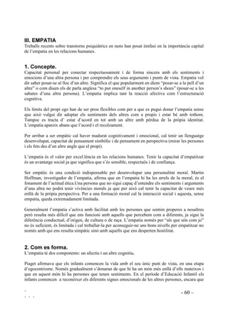 ` - 59 –
` ` `
5XOHWD
Es pot fer una ruleta de grans dimensions per jugar-hi tot el grup a l’hora, o unes quantes de
petites per jugar-hi per taules.
Les farem amb cartolina, dibuixant-hi vuit sectors. A cada sector hi escriurem el nom d’una
emoció.
Farem girar un clip, que farà la funció de sageta, aguantat per la punta d’un llapis que
mantindrem dret al centre del cercle. Mentre amb una mà s’aguanta el llapis, amb l’altre
s’empeny el clip per a què giravolti.
El nen o la nena a qui toqui, mirarà en quina emoció s’ha aturat el clip i explicarà al companys
una ocasió en que la va sentir.
%,%/,2*5$),$
ASENSIO, J. Mª. (199 ): /¶DJUHVVLYLWDW D O¶HVFROD
GOLEMAN, D. (1996): ,QWHOLJHQFLD HPRFLRQDO Barcelona. Kairós.
GREENBERG, M.; KUSCHÉ, C. (1998): 3URPRWLQJ VRFLDO FRPSHWHQFH DQG SUHYHQWLQJ
PDODGMXVWPHQW LQ VFKRRODJHG FKLOGUHQ 7KH HIIHFWV RI 3$7+6 FXUULFXOXP Documnet inèdit.
KUSCHÉ, C.; GREENBERG, M. (1994): 7KH 3$7+6 FXUULFXOXP. Seattle, WA. Developmental
Research and Programs.
MARINA, J.A. (1996): (O ODEHULQWR VHQWLPHQWDO Barcelona. Anagrama.
ORNSTEIN, R. (1994): /D HYROXFLyQ GH OD FRQFLHQFLD Barcelona. EMECE Editores.
PUIG, J.Mª,; MARTÍN, X. (1998): /D HGXFDFLyQ PRUDO HQ OD HVFXHOD Barcelona. edebé.
VOPEL, K. (1997): -XHJRV GH LQWHUDFFLyQ SDUD QLxRV  SUHDGROHVFHQWHV Madrid. Editorial CCS
 