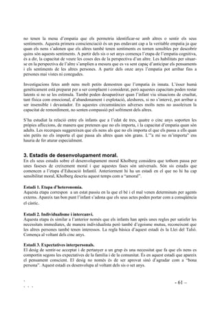` - 60 –
` ` `
,,, (03$7,$
Treballs recents sobre transtorns psiquiàtrics en nens han posat èmfasi en la importància capital
de l’empatia en les relacions humanes.
 RQFHSWH
Capacitat personal per conectar respectuosament i de forma sincera amb els sentiments i
emocions d’una altra persona i per comprendre els seus arguments i punts de vista. Empatia vol
dir saber posar-se al lloc d’un altre. Significa el que popularment en diem “posar-se a la pell d’un
altre” o com diuen els de parla anglesa “to put oneself in another person’s shoes” (posar-se a les
sabates d’una altra persona). L’empatia implica tant la reacció afectiva com l’estructuració
cognitiva.
Els límits del propi ego han de ser prou flexibles com per a que es pugui donar l’empatia sense
que això vulgui dir adoptar els sentiments dels altres com a propis i estar bé amb tothom.
Tampoc es tracta d’ estar d’acord en tot amb un altre amb pèrdua de la pròpia identitat.
L’empatia apareix abans que l’acord i el recolzament.
Per arribar a ser empàtic cal haver madurat cognitivament i emocional, cal tenir un llenguatge
desenvolupat, capacitat de pensament simbòlic i de pensament en perspectiva (mirar les persones
i els fets des d’un altre angle que el propi).
L’empatia és el valor per excel.lència en les relacions humanes. Tenir la capacitat d’empatitzar
és un avantatge social ja que significa que s’és sensible, respectuós i de confiança.
Ser empàtic és una condició indispensable per desenvolupar una personalitat moral. Martin
Hoffman, investigador de l’empatia, afirma que en l’empatia hi ha les arrels de la moral, és el
fonament de l’actitud ètica.Una persona que no sigui capaç d’entendre els sentiments i arguments
d’una altra no podrà tenir vivències morals ja que per això cal tenir la capacitat de veure més
enllà de la pròpia perspectiva. Per a una formació moral cal la interacció social i aquesta, sense
empatia, queda extremadament limitada.
Generalment l’empatia s’activa amb facilitat amb les persones que sentim properes a nosaltres
però resulta més difícil que ens funcioni amb aquells que percebem com a diferents, ja sigui la
diferència conductual, d’origen, de cultura o de raça. L’empatia només per “als que són com jo”
no és suficient, és limitada i cal treballar-la per aconseguir-ne uns bons nivells per empatitzar no
només amb qui ens resulta simpàtic sinó amb aquells que ens desperten hostilitat.
 RP HV IRUPD
L’empatia té dos components: un afectiu i un altre cognitiu
Piaget afirmava que els infants comencen la vida amb el seu únic punt de vista, en una etapa
d’egocentrisme. Només gradualment s’donaran de que hi ha un món més enllà d’ells mateixos i
que en aquest món hi ha persones que tenen sentiments. En el període d’Educació Infantil els
infants comencen a reconèixer els diferents signes emocionals de les altres persones, encara que
 