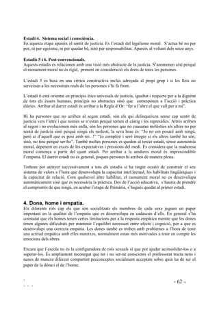 ` - 61 –
` ` `
no tenen la mena d’empatia que els permetria identificar-se amb altres o sentir els seus
sentiments. Aquesta primera conscienciació és un pas endavant cap a la veritable empatia ja que
quan els nens s’adonen que els altres també tenen sentiments es tornen sensibles per descobrir
quins són aquests sentiments. A partir dels sis o set anys comença l’etapa de l’empatia cognitiva,
és a dir, la capacitat de veure les coses des de la perspectiva d’un altre. Les habilitats per situar-
se en la perspectiva de l’altre s’amplien a mesura que es va sent capaç d’anticipar els pensaments
i els sentiments de les altres persones. A partir dels onze anys l’empatia pot arribar fins a
persones mai vistes ni conegudes.
Investigacions fetes amb nens molt petits demostren que l’empatia és innata. L’ésser humà
genèticament està preparat per a ser complaent i considerat, però aquestes capacitats poden restar
latents si no se les estimula. També poden desaparèixer quan l’infant viu situacions de crueltat,
tant física com emocional, d’abandonament i explotació, aleshores, si no s’intervé, pot arribar a
ser insensible i devastador. En aquestes circumstàncies adverses molts nens no assoleixen la
capacitat de remordiment, no senten compassió pel sofriment dels altres.
S’ha estudiat la relació entre els infants que a l’edat de tres, quatre o cinc anys soporten les
pròpies afliccions, de manera que pretenen que no els importa, i la capacitat d’empatia quan són
adults. Les recerques suggereixen que els nens als que no els importa el que els passa a ells quan
són petits no els importa el que passa als altres quan són grans. L’”a mi no m’importa” ens
hauria de fer aturar especialment.
 (VWDGLV GH GHVHQYROXSDPHQW PRUDO
En els seus estudis sobre el desenvolupament moral Kholberg considera que tothom passa per
unes faseses de creixement moral i que aquestes fases són universals. Són sis estadis que
comencen a l’etapa d’Educació Infantil. Anteriorment hi ha un estadi en el que no hi ha cap
sensibilitat moral, Kholberg descriu aquest temps com a “amoral”.
(VWDGL  (WDSD G¶KHWHURQRPLD
Aquesta etapa correspon a un estat passiu en la que el bé i el mal venen determinats per agents
externs. Apareix tan bon punt l’infant s’adona que els seus actes poden portar com a consqüència
el càstic.
(VWDGL  ,QGLYLGXDOLVPH L LQWHUFDQYL
Aquesta etapa és similar a l’anterior només que els infants han après unes regles per satisfer les
necessitats immediates, de manera individualista però també d’egoisme mutuu, reconeixent que
les altres persones també tenen interessos. La regla bàsica d’aquest estadi és la Llei del Talió.
Comença al voltant dels cinc anys.
(VWDGL  ([SHFWDWLYHV LQWHUSHUVRQDOV
El desig de sentir-se acceptat i de pertanyer a un grup és una necessitat que fa que els nens es
comportin segons les expectatives de la família i de la comunitat. És en aquest estadi que apareix
el pensament conscient. El desig no només és de ser aprovat sinó d’agradar com a “bona
persona”. Aquest estadi es desenvolupa al voltant dels sis o set anys.
 