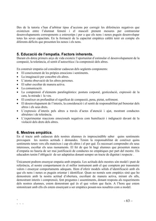 ` - 62 –
` ` `
(VWDGL  6LVWHPD VRFLDO L FRQVFLqQFLD
En aquesta etapa apareix el sentit de justícia. Es l’estadi del legalisme moral. S’actua bé no per
por, ni per egoisme, ni per quedar bé, sinó per responsabilitat. Apareix al voltant dels setze anys.
(VWDGLV  L  3RVWFRQYHQFLRQDOV
Aquests estadis es relacionen amb una visió més abstracte de la justícia. S’anomenen així perquè
el raonament moral no és rígid, prenent en consideració els drets de totes les persones.
L’estadi 5 es basa en una crítica constructiva inclús adreçada al propi grup i si les lleis no
serveixen a les necessitats reals de les persones s’hi fa front.
L’estadi 6 està orientat en principis ètics univesals de justícia, igualtat i respecte per a la dignitat
de tots els éssers humnas, principis no abstractes sinó que corresponen a l’acció i pràctica
diàries. Arribar al darrer estadi és arribar a la Regla d’Or: “fer a l’altre el que vull per a mi”.
Hi ha persones que no arriben al segon estadi, són els qui delinqueixen sense cap sentit de
justícia vers l’altre i que només se n’estan perquè temen el càstig i les represàlies. Altres arriben
al segon i no evolucionen més enllà, són les persones que no causaran molèsties als altres no per
sentit de justícia sinó perquè ningú els molesti, la seva base és: “Jo no em posaré amb ningú,
però ai d’aquell que es posi amb mi...!” “Jo compliré i seré íntegre si els altres també ho són,
sinó, no tinc perquè ser-ho”. També moltes persones es queden al tercer estadi, sense autonomia
moral, depenent en excés de les expectatives i pressions del medi. Es considera que la maduresa
moral comença a partir del quart estadi. Per arribar a la amdures moral és imprescindible
l’empatia. El darrer estadi no és general, poques persones hi arriben de manera plena.
Tothom pot atènyer successivament a tots els estadis si ha tingut ocasió de construir el seu
sistema de valors a l’hora que desenvolupa la capacitat intel.lectual, les habilitats lingüístqiues i
la capacitat de relació. Com qualsevol altre habilitat, el raonament moral no es desenvolupa
automàticament sinó que es necessària la pràctica. Des de l’acció educativa, s’hauria de prendre
el compromís de que ningú, en acabar l’etapa de Primària, s’hagués quedat al primer estadi.
 'RQD KRPH L HPSDWLD
Els diferents rols cap els que són socialitzats els membres de cada sexe juguen un paper
important en la qualitat de l’empatia que es desenvolupa en cadascun d’ells. En general s’ha
constatat que els homes tenen certes limitacions per a la resposta empàtica mentre que les dones
tenen algunes dificultats per mantenir l’equilibri necessari entre afecte i cognició, per a que es
desenvolupi una correcta empatia. Les dones també es troben amb problemes a l’hora de tenir
una actitud empàtica amb elles mateixes, normalment estan més motivades a tenir en compte les
emocions dels altres.
Encara que l’escola no és la configuradora de rols sexuals sí que pot ajudar aconsolidar-los o a
superar-los. És ampliament reconegut que tot i no ser-ne conscients el professorat tracta nens i
nenes de manera diferent compartint preconceptes socialment acceptats sobre quin ha de ser el
paper de la dóna i el de l’home.
 