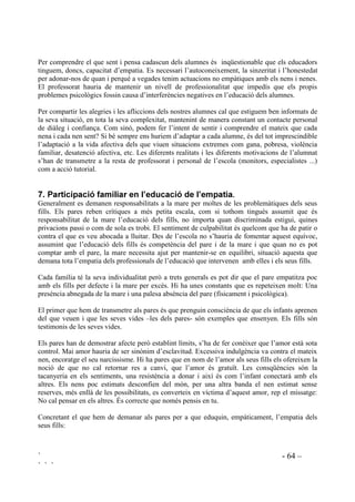 ` - 63 –
` ` `
Des de la tutoria s’han d’arbitrar tipus d’accions per corregir les diferències negatives que
existeixen entre l’alumnat femení i el masculí prenent mesures per contrarestar
desenvolupaments corresponents a estereotips i per a que els nens i nenes puguin desenvolupar
totes les seves capacitats. En la formació de la capacitat empàtica caldrà tenir en compte els
diferents dèficits que presenten les nenes i els nens.
 (GXFDFLy GH O¶HPSDWLD )DFWRUV LQKHUHQWV
Durant els dotze primers anys de vida existeix l’oportunitat d’estimular el desenvolupament de la
compasió, la tolerància, el sentit d’autocrítica i la comprensió dels altres.
En construir empatia cal considerar cadascun dels següents components:
• El coneixement de les pròpies emocions i sentiments.
• La imaginació per concebre els altres.
• L’atenta obsevació de les altres persones.
• El saber escoltar de manera activa.
• La comunicació.
• La comprensió d’elements paralingüístics: postura corporal, gesticulació, expressió de la
cara, la mirada i la veu.
• El conèixer en profunditat el significat de compassió, pena, pietat, sofriment.
• El desenvolupament de l’interès, la consideració i el sentit de responsabilitat pel benestar dels
altres i els seus drets.
• L’expressio d’interès pels altres a través d’actes d’atenció i ajut, mostrant conductes
altruïstes i de tolerància.
• L’experimentar reaccions emocionals negatives com humiliació i indignació davant de la
violació dels drets dels altres.
 0HVWUHV HPSjWLFV.
En el tracte amb cadascun dels nostres alumnes és imprescindible saber quins sentiments
provoquen les nostres actituds i demandes. Tenim la responsabilitat de conèixer quins
sentiments tenen vers ells mateixos i cap els altres i el per què. És necessari comprendre els seus
interessos, escoltar els seus raonaments. El fet de que hi hagi alumnes que presenten manca
d’empatia no hauria de ser mai justificació de conductes no empàtiques per part del mestre. Els
educadors tenim l’obligació de ser adaptatius donant sempre un tracte de dignitat i respecte .
Únicament podrem ensenyar empatia amb empatia. Les actituds dels mestres són model i punt de
referència, el nostre comportament és el millor instrument amb el que comptem per transmetre
valors i ensenyar comportaments adequats. Hem d’oferir models sòlids d’identificació amb els
que els nens i nenes es puguin orientar i identificar. Quan no només som empàtics sinó que ho
demostrem amb la nostra actitud d’obertura, escoltant de manera activa, mirant els ulls,
demostrant interès i comprensió, fent preguntes i assentiments, donant resposta als requeriments
dels nostres alumnes, estem demostrant què és el que volem que facin. A l’hora que estem
sintonitzant amb ells els estem ensenyant a ser empàtics posant-nos nosaltres com a model.
 