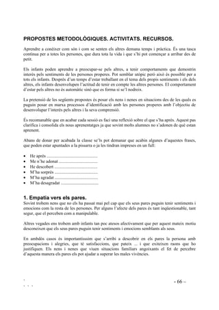 ` - 65 –
` ` `
1. Eforçar-se per conectar cognitivament i afectiva amb els fills.
2. Tenir una actitud empàtica (la mare) aplicada a ella mateixa.
3. Estimular un model únic d’expressió afectiva, tant pels nens com per les nenes.
4. Controlar l’excés d’abnegació. No donar més del que es necessita.
5. Ensenyar, des de ben petits, que els altres també compten. Controlar el costat egoista i
impulsiu que tenen els infants.
6. Ensenyar a acomodar-se a les necessitas dels altres.
7. Demanar als fills reciprocidad d’amor, atenció i respecte.
8. Esperar agraïment.
9. Demanar responsabilitats.
10. Mostrar-se empàtics recíprocament pare i mare.
Resumint, es tracte de donar exemple sent empàtics i a l’hora reivindicar l’empatia dels fills vers
els pares.
 