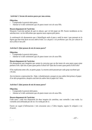 ` - 66 –
` ` `
3523267(6 0(72'2/Ñ*,48(6 $7,9,7$76 5(85626
Aprendre a conèixer com són i com se senten els altres demana temps i pràctica. És una tasca
contínua per a totes les persones, que dura tota la vida i que s’hi pot començar a arribar des de
petit.
Els infants poden aprendre a preocupar-se pels altres, a tenir comportaments que demostrin
interès pels sentiments de les persones properes. Pot semblar utòpic però això és possible per a
tots els infants. Després d’un temps d’estar treballant en el tema dels propis sentiments i els dels
altres, els infants desenvolupen l’actitud de tenir en compte les altres persones. El comportament
d’estar pels altres no és automàtic sinó que es forma si se’l nodreix.
La pretensió de les següents propostes és posar els nens i nenes en situacions des de les quals es
puguin posar en marxa processos d’identificació amb les persones properes amb l’objectiu de
desenvolupar l’interès pels altres i la seva comprensió.
És recomanable que en acabar cada sessió es faci una reflexió sobre el que s’ha après. Aquest pas
clarifica i consolida els nous aprenentatges ja que sovint molts alumnes no s’adonen de què estan
aprenent.
Abans de donar per acabada la classe se’ls pot demanar que acabin algunes d’aquestes frases,
que poden estar apuntades a la pissarra o ja les tindran impreses en un full:
• He après ..............................................
• Me n’he adonat ...................................
• He descobert .......................................
• M’ha sorprès .......................................
• M’ha agradat .......................................
• M’ha desagradat ..................................
 (PSDWLD YHUV HOV SDUHV
Sovint trobem nens que no els ha passat mai pel cap que els seus pares puguin tenir sentiments i
emocions com la resta de les persones. Per alguns l’afecte dels pares és tant inqüestionable, tant
segur, que el perceben com a manipulable.
Altres vegades ens trobem amb infants tan poc atesos afectivament que per aquest mateix motiu
desconeixen que els seus pares puguin tenir sentiments i emocions semblants als seus.
En ambdós casos és importantísssim que s’arribi a descobrir en els pares la persona amb
preocupacions i alegries, que té satisfaccions, que pateix ... i que exiteixen raons que ho
justifiquen. Els nens i nenes que viuen situacions familiars angoixants el fet de percebre
d’aquesta manera els pares els pot ajudar a superar les males vivències.
 