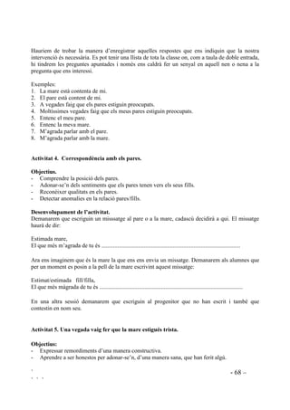 ` - 67 –
` ` `
$FWLYLWDW  6HUHP HOV QRVWUHV SDUHV SHU XQD HVWRQD
2EMHFWLXV
- Comprendre la posició dels pares.
- Adonar-se’n dels sentiments que els pares tenen vers els seus fills.
'HVHQYROXSDPHQW GH O¶DFWLYLWDW
Situarem l’activitat parlant de què és educar, què vol dir pujar un fill. Farem incidència en les
satisfaccions i en les dificultats que aquesta tasca suposa pels pares.
A continuació els demanarem que s’identifiquin amb el pare o amb la mare i que pensant en la
figura que han triat facin un text amb el títol: /HV DOHJULHV L HOV SUREOHPHV TXH WLQF SHU HGXFDU OD
PHYD ILOODHO PHX ILOO
$FWLYLWDW  4Xq SHQVHQ GH PL HOV PHXV SDUHV
2EMHFWLXV
- Comprendre la posició dels pares.
- Adonar-se’n dels sentiments que els pares tenen vers els seus fills.
'HVHQYROXSDPHQW GH O¶DFWLYLWDW
Els demanarem que imaginin que senten la conversa que un dia tenen els seus pares quan estan
parlant d’ells. Què diu el pare quan parla d’ella/d’ell? Què diu la mare quan parla d’ell/d’ella?
S’ho explicaran entre ells, en petits grups. La mestra anirà passant per cada grup escoltant què
s’hi diu.
Ara invitarem a representar-ho. Algú, voluntàriament, assegut en una cadira farà primer el paper
d’un dels progenitors, després canviant de cadira farà el paper de l’altre.
$FWLYLWDW  4Xq SHQVHQ GH PL HOV PHXV SDUHV
2EMHFWLXV
- Comprendre la posició dels pares.
- Adonar-se’n dels sentiments que els pares tenen vers els seus fills.
'HVHQYROXSDPHQW GH O¶DFWLYLWDW
Cada nena i cada nen disposaran de dues targetes de cartolina, una vermella i una verda. La
vermella serà utilitzada per dir no i la verda per dir sí.
Farem un seguit d’afirmacions i tots aixecaran una o l’altra targeta, segons hi estiguin o no
d’acord..
 
