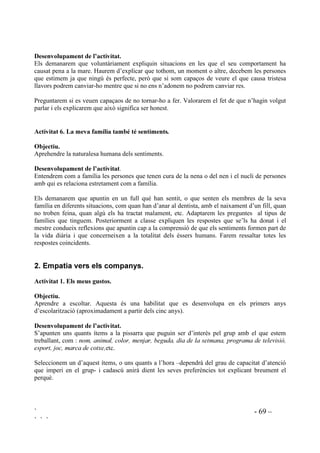 ` - 68 –
` ` `
Hauriem de trobar la manera d’enregistrar aquelles respostes que ens indiquin que la nostra
intervenció és necessària. Es pot tenir una llista de tota la classe on, com a taula de doble entrada,
hi tindrem les preguntes apuntades i només ens caldrà fer un senyal en aquell nen o nena a la
pregunta que ens interessi.
Exemples:
1. La mare està contenta de mi.
2. El pare està content de mi.
3. A vegades faig que els pares estiguin preocupats.
4. Moltíssimes vegades faig que els meus pares estiguin preocupats.
5. Entenc el meu pare.
6. Entenc la meva mare.
7. M’agrada parlar amb el pare.
8. M’agrada parlar amb la mare.
$FWLYLWDW  RUUHVSRQGqQFLD DPE HOV SDUHV
2EMHFWLXV
- Comprendre la posició dels pares.
- Adonar-se’n dels sentiments que els pares tenen vers els seus fills.
- Reconèixer qualitats en els pares.
- Detectar anomalies en la relació pares/fills.
'HVHQYROXSDPHQW GH O¶DFWLYLWDW
Demanarem que escriguin un misssatge al pare o a la mare, cadascú decidirà a qui. El missatge
haurà de dir:
Estimada mare,
El que més m’agrada de tu és ...............................................................................................
Ara ens imaginem que és la mare la que ens ens envia un missatge. Demanarem als alumnes que
per un moment es posin a la pell de la mare escrivint aquest missatge:
Estimat/estimada fill/filla,
El que més màgrada de tu és ..................................................................................................
En una altra sessió demanarem que escriguin al progenitor que no han escrit i també que
contestin en nom seu.
$FWLYLWDW  8QD YHJDGD YDLJ IHU TXH OD PDUH HVWLJXpV WULVWD
2EMHFWLXV
- Expressar remordiments d’una manera constructiva.
- Aprendre a ser honestos per adonar-se’n, d’una manera sana, que han ferit algú.
 