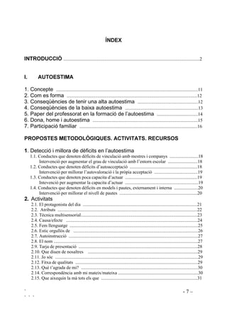 ` - 7 –
` ` `
Ë1'(;
,1752'8,Ï .......................................................................................................................2
, $872(67,0$
1. Concepte ............................................................................................................................11
2. Com es forma ..................................................................................................................12
3. Conseqüències de tenir una alta autoestima .....................................................12
4. Conseqüències de la baixa autoestima ................................................................13
5. Paper del professorat en la formació de l’autoestima ....................................14
6. Dona, home i autoestima ............................................................................................15
7. Participació familiar .......................................................................................................16
3523267(6 0(72'2/Ñ*,48(6 $7,9,7$76 5(85626
. Detecció i millora de dèficits en l’autoestima
1.1. Conductes que denoten dèficits de vinculació amb mestres i companys .........................18
Intervenció per augmentar el grau de vinculació amb l’entorn escolar ..........................18
1.2. Conductes que denoten dèficits d’autoacceptació ...........................................................18
Intervenció per millorar l’autovaloració i la pròpia acceptació ......................................19
1.3. Conductes que denoten poca capacita d’actuar ...............................................................19
Intevenció per augmentar la capacita d’actuar ................................................................19
1.4. Conductes que denoten dèficits en models i pautes, externament i interna .....................20
Intervenció per millorar el nivell de pautes ....................................................................20
 Activitats
2.1. El protagonista del dia ....................................................................................................21
2.2. Atributs ..........................................................................................................................22
2.3. Tècnica multisensorial......................................................................................................23
2.4. Causa/efecte ...................................................................................................................24
2.5. Fem llenguatge ................................................................................................................25
2.6. Estic orgullós de .............................................................................................................26
2.7. Autoinstrucció .................................................................................................................27
2.8. El nom ..............................................................................................................................27
2.9. Tarja de presentació ........................................................................................................28
2.10. Que diuen de nosaltres ................................................................................................29
2.11. Jo sóc .............................................................................................................................29
2.12. Fitxa de qualitats ...........................................................................................................29
2.13. Què t’agrada de mi? ......................................................................................................30
2.14. Correspondència amb mi mateix/mateixa ......................................................................30
2.15. Que aixequin la mà tots els que ....................................................................................31
 
