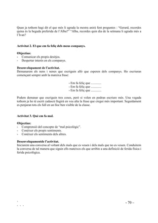 ` - 69 –
` ` `
'HVHQYROXSDPHQW GH O¶DFWLYLWDW
Els demanarem que voluntàriament expliquin situacions en les que el seu comportament ha
causat pena a la mare. Haurem d’explicar que tothom, un moment o altre, decebem les persones
que estimem ja que ningú és perfecte, però que si som capaços de veure el que causa tristesa
llavors podrem canviar-ho mentre que si no ens n’adonem no podrem canviar res.
Preguntarem si es veuen capaçaos de no tornar-ho a fer. Valorarem el fet de que n’hagin volgut
parlar i els explicarem que això significa ser honest.
$FWLYLWDW  /D PHYD IDPtOLD WDPEp Wp VHQWLPHQWV
2EMHFWLX
Aprehendre la naturalesa humana dels sentiments.
'HVHQYROXSDPHQW GH O¶DFWLYLWDW.
Entendrem com a família les persones que tenen cura de la nena o del nen i el nucli de persones
amb qui es relaciona estretament com a família.
Els demanarem que apuntin en un full què han sentit, o que senten els membres de la seva
família en diferents situacions, com quan han d’anar al dentista, amb el naixament d’un fill, quan
no troben feina, quan algú els ha tractat malament, etc. Adaptarem les preguntes al tipus de
famílies que tinguem. Posteriorment a classe expliquen les respostes que se’ls ha donat i el
mestre condueix reflexions que apuntin cap a la comprensió de que els sentiments formen part de
la vida diària i que concerneixen a la totalitat dels éssers humans. Farem ressaltar totes les
respostes coincidents.
 (PSDWLD YHUV HOV FRPSDQV
$FWLYLWDW  (OV PHXV JXVWRV
2EMHFWLX
Aprendre a escoltar. Aquesta és una habilitat que es desenvolupa en els primers anys
d’escolarització (aproximadament a partir dels cinc anys).
'HVHQYROXSDPHQW GH O¶DFWLYLWDW
S’apunten uns quants ítems a la pissarra que puguin ser d’interès pel grup amb el que estem
treballant, com : QRP DQLPDO FRORU PHQMDU EHJXGD GLD GH OD VHWPDQD SURJUDPD GH WHOHYLVLy
HVSRUW MRF PDUFD GH FRW[Hetc.
Seleccionem un d’aquest ítems, o uns quants a l’hora –dependrà del grau de capacitat d’atenció
que imperi en el grup- i cadascú anirà dient les seves preferències tot explicant breument el
perquè.
 