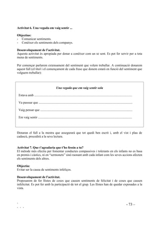 ` - 72 –
` ` `
'DWD 1 2 3
Abans d’enfadar-me, penso.
Ajudo.
Miro a la cara i als ulls de qui em parla.
Procuro entendtre els altres (cadascú té els seus motius i les seves raons).
Somric.
Escolto.
'DWD 1 2 3
Abans d’enfadar-me, penso.
Ajudo.
Miro a la cara i als ulls de qui em parla.
Procuro entendtre els altres (cadascú te els seus motius i les seves raons).
Somric.
Escolto.
$FWLYLWDW  4XL HVWj HQIDGDW
2EMHFWLXV
- Prendre consciència de que a vegades no entenem bé als altres, els malinterpretem.
- Adquirir seguretat en les relacions interpersonals.
'HVHQYROXSDPHQW GH O¶DFWLYLWDW
Explicarem que a vegades ens pensem que algú està enfadat amb nosaltres però ens equivoquem,
no és veritat, o pot ser que siguem nosaltres els que estem enfadats i de malhumor i aquest és el
motiu que ens fa creure que són els altres. El milllor que es pot fer és preguntar-ho.
3HUVRQD HQIDGDGD DPE PL 3HU TXq eV YHULWDW
El Joan Perquè ahir no li vaig deixar els patins.
Els donarem una graella on aniran apuntant hipòtesis. Tot seguit aniran a preguntarar-ho
directament als companys per comprovar-ne la veritat o falsedat, escrivint sí o no al lloc
corresponent de la graella.
 