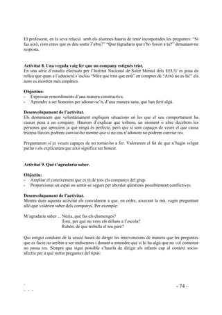 ` - 73 –
` ` `
$FWLYLWDW  8QD YHJDGD HP YDLJ VHQWLU 
2EMHFWLXV
- Comunicar sentiments.
- Conèixer els sentiments dels companys.
'HVHQYROXSDPHQW GH O¶DFWLYLWDW
Aquesta activitat és apropiada per donar a conèixer com un se sent. Es pot fer servir per a tota
mena de sentiments.
Per començar parlarem extensament del sentiment que volem treballar. A continuació donarem
aquest full (el títol i el començament de cada frase que donem estarà en funció del sentiment que
volguem treballar):
8QD YHJDGD TXH HP YDLJ VHQWLU VROD
Estava amb ..........................................................................................................................
Va passsar que .....................................................................................................................
Vaig pensar que ...................................................................................................................
Em vaig sentir .....................................................................................................................
Donaran el full a la mestra que assegurarà que tot quedi ben escrit i, amb el vist i plau de
cadascú, procedirà a la seva lectura.
$FWLYLWDW  4XH W¶DJUDGDULD TXH W¶KR IHVVLQ D WX
El mètode més efectiu per fomentar conductes compassives i tolerants en els infants no es basa
en premis i càstics, ni en “sermonets” sinó raonant amb cada infant com les seves accions afecten
els sentiments dels altres.
2EMHFWLX
Evitar ser la causa de sentiments infeliços.
'HVHQYROXSDPHQW GH O¶DFWLYLWDW
Proposarem de fer llistes de coses que causen sentiments de felicitat i de coses que causen
infelicitat. Es pot fer amb la participació de tot el grup. Les llistes han de quedar exposades a la
vista.
 