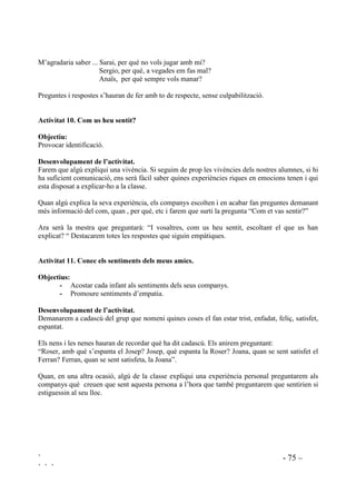 ` - 74 –
` ` `
El profesorat, en la seva relació amb els alumnes hauria de tenir incorporades les preguntes: “Si
fas això, com creus que es deu sentir l’altre?” “Que tàgradaria que t’ho fessin a tu?” demanant-ne
resposta.
$FWLYLWDW  8QD YHJDGD YDLJ IHU TXH XQ FRPSDQ HVWLJXpV WULVW
En una sèrie d’estudis efectuats per l’Institut Nacional de Salut Mental dels EEUU es posa de
relleu que quan a l’educació s’inclou “Mira que trist que està” en comptes de “Això no es fa!” els
nens es mostren més empàtics.
2EMHFWLXV
- Expressar remordiments d’una manera constructiva.
- Aprendre a ser honestos per adonar-se’n, d’una manera sana, que han ferit algú.
'HVHQYROXSDPHQW GH O¶DFWLYLWDW
Els demanarem que voluntàriament expliquin situacions en les que el seu comportament ha
causat pena a un company. Haurem d’explicar que tothom, un moment o altre decebem les
persones que apreciem ja que ningú és perfecte, però que si som capaços de veure el que causa
tristesa llavors podrem canviar-ho mentre que si no ens n’adonem no podrem canviar res.
Preguntarem si es veuen capaços de no tornar-ho a fer. Valorarem el fet de que n’hagin volgut
parlar i els explicarem que això significa ser honest.
$FWLYLWDW  4Xq W¶DJUDGDULD VDEHU
2EMHFWLX
- Ampliar el coneixement que es té de tots els companys del grup.
- Proporcionar un espai on sentir-se segurs per abordar qüestions possiblement conflictives.
'HVHQYROXSDPHQW GH O¶DFWLYLWDW
Mentre dura aquesta activitat els convidarem a que, en ordre, aixecant la mà, vagin preguntant
allò que voldrien saber dels companys. Per exemple:
M’agradaria saber ... Núria, què fas els diumenges?
Toni, per què no vens els dilluns a l’escola?
Rubèn, de que treballa el teu pare?
Qui estigui conduint de la sessió haurà de dirigir les intervencions de manera que les preguntes
que es facin no arribin a ser indiscretes i donant a entendre que si hi ha algú que no vol contestar
no passa res. Sempre que sigui possible s’hauria de dirigir els infants cap al context socio-
afectiu per a què surtin preguntes del tipus:
 