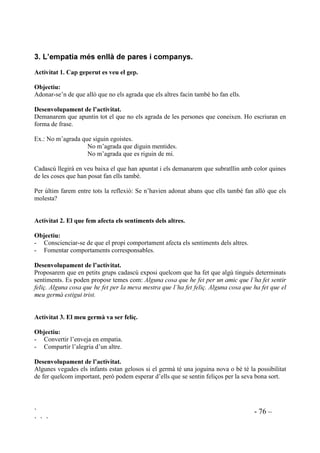 ` - 75 –
` ` `
M’agradaria saber ... Sarai, per què no vols jugar amb mi?
Sergio, per què, a vegades em fas mal?
Anaïs, per què sempre vols manar?
Preguntes i respostes s’hauran de fer amb to de respecte, sense culpabilització.
$FWLYLWDW  RP XV KHX VHQWLW
2EMHFWLX
Provocar identificació.
'HVHQYROXSDPHQW GH O¶DFWLYLWDW
Farem que algú expliqui una vivència. Si seguim de prop les vivències dels nostres alumnes, si hi
ha suficient comunicació, ens serà fàcil saber quines experiències riques en emocions tenen i qui
esta disposat a explicar-ho a la classe.
Quan algú explica la seva experiència, els companys escolten i en acabar fan preguntes demanant
més informació del com, quan , per què, etc i farem que surti la pregunta “Com et vas sentir?”
Ara serà la mestra que preguntarà: “I vosaltres, com us heu sentit, escoltant el que us han
explicat? “ Destacarem totes les respostes que siguin empàtiques.
$FWLYLWDW  RQHF HOV VHQWLPHQWV GHOV PHXV DPLFV
2EMHFWLXV
 Acostar cada infant als sentiments dels seus companys.
 Promoure sentiments d’empatia.
'HVHQYROXSDPHQW GH O¶DFWLYLWDW
Demanarem a cadascú del grup que nomeni quines coses el fan estar trist, enfadat, feliç, satisfet,
espantat.
Els nens i les nenes hauran de recordar què ha dit cadascú. Els anirem preguntant:
“Roser, amb què s’espanta el Josep? Josep, què espanta la Roser? Joana, quan se sent satisfet el
Ferran? Ferran, quan se sent satisfeta, la Joana”.
Quan, en una altra ocasió, algú de la classe expliqui una experiència personal preguntarem als
companys què creuen que sent aquesta persona a l’hora que també preguntarem que sentirien si
estiguessin al seu lloc.
 