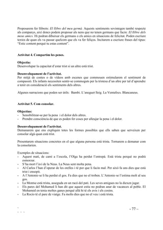 ` - 76 –
` ` `
 /¶HPSDWLD PpV HQOOj GH SDUHV L FRPSDQV
$FWLYLWDW  DS JHSHUXW HV YHX HO JHS
2EMHFWLX
Adonar-se’n de que allò que no els agrada que els altres facin també ho fan ells.
'HVHQYROXSDPHQW GH O¶DFWLYLWDW
Demanarem que apuntin tot el que no els agrada de les persones que coneixen. Ho escriuran en
forma de frase.
Ex.: No m’agrada que siguin egoistes.
No m’agrada que diguin mentides.
No m’agrada que es riguin de mi.
Cadascú llegirà en veu baixa el que han apuntat i els demanarem que subratllin amb color quines
de les coses que han posat fan ells també.
Per últim farem entre tots la reflexió: Se n’havien adonat abans que ells també fan allò que els
molesta?
$FWLYLWDW  (O TXH IHP DIHFWD HOV VHQWLPHQWV GHOV DOWUHV
2EMHFWLX
- Conscienciar-se de que el propi comportament afecta els sentiments dels altres.
- Fomentar comportaments corresponsables.
'HVHQYROXSDPHQW GH O¶DFWLYLWDW
Proposarem que en petits grups cadascú exposi quelcom que ha fet que algú tingués determinats
sentiments. Es poden proposr temes com: $OJXQD FRVD TXH KH IHW SHU XQ DPLF TXH O¶KD IHW VHQWLU
IHOLo $OJXQD FRVD TXH KH IHW SHU OD PHYD PHVWUD TXH O¶KD IHW IHOLo $OJXQD FRVD TXH KD IHW TXH HO
PHX JHUPj HVWLJXL WULVW
$FWLYLWDW  (O PHX JHUPj YD VHU IHOLo
2EMHFWLX
- Convertir l’enveja en empatia.
- Compartir l’alegria d’un altre.
'HVHQYROXSDPHQW GH O¶DFWLYLWDW
Algunes vegades els infants estan gelosos si el germà té una joguina nova o bé té la possibilitat
de fer quelcom important, però podem esperar d’ells que se sentin feliços per la seva bona sort.
 