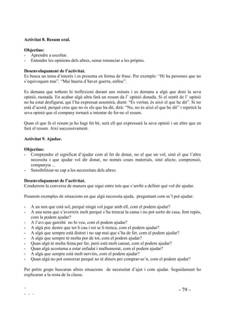 ` - 78 –
` ` `
- El Daniel està plorant desconsoladament. El seu amic Eduard avui ha dut un joc de casa seva
i no l’hi deixa. El que més trist posa al Daniel no és que no li deixi el joc, sinó que ell sempre
li deixa tot a l’Eduard i no s’esperava que el seu amic li fes això.
- L’àvia està trista perque no pot caminar, li fan molt mal les cames.
$FWLYLWDW  RP VH VHQW 3HU TXq
2EMHFWLX
Comprendre el que els passa als altres.
'HVHQYROXSDPHQW GH O¶DFWLYLWDW
A partir d’imatges (dibuixos, retalls de diaris i revistes, contes, etc) preguntarem com se sent la
persona que hi veiem. Seguidament demanarem tots els possibles motius de què se senti
d’aquesta manera.
$FWLYLWDW  RP HW VHQWLULHV
2EMHFWLX
Posar-se al lloc d’un altre.
'HVHQYROXSDPHQW GH O¶DFWLYLWDW
Partint de situacions, demanarem que facin veure que són el protagonista i preguntarem “Si tu
fossis ella/ell, com et sentiries? La contesta la poden donar individualment,o tot el grup a l’hora
aixecant la tarja que creguin convenient de la col.lecció “Tècnica de les cares” ((PRFLRQV L
VHQWLPHQWV 