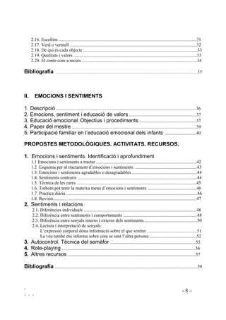 ` - 8 –
` ` `
2.16. Escollim .........................................................................................................................31
2.17. Verd o vermell ...............................................................................................................32
2.18. De qui és cada objecte ....................................................................................................33
2.19. Qualitats i valors ............................................................................................................33
2.20. El conte com a recurs .....................................................................................................34
%LEOLRJUDILD 
,, (02,216 , 6(17,0(176
1. Descripció ...........................................................................................................................36
2. Emocions, sentiment i educació de valors ...........................................................37
3. Educació emocional. Objectius i procediments ..................................................37
4. Paper del mestre .............................................................................................................39
5. Participació familiar en l’educació emocional dels infants ............................40
3523267(6 0(72'2/Ñ*,48(6 $7,9,7$76 5(85626
 Emocions i sentiments. Identificació i aprofundiment
1.1 Emocions i sentiments a tractar ........................................................................................42
1.2 Esquema per al tractament d’emocions i sentiments. ......................................................43
1.3. Emocions i sentiments agradables o desagradables .........................................................44
1.4. Sentiments contraris .........................................................................................................44
1.5. Tècnica de les cares .........................................................................................................45
1.6. Tothom pot tenir la mateixa mena d’emocions i sentiments ...........................................46
1.7. Pràctica diària ...................................................................................................................46
1.8. Revisió............. ................................................................................................................47
 Sentiments i relacions
2.1. Diferències individuals ...................................................................................................48
2.2. Diferència entre sentiments i comportaments .................................................................48
2.3. Diferència entre senyals interns i externs dels sentiments...............................................50
2.4. Lectura i interpretació de senyals:
L’expressió corporal dóna informació sobre el que sentim ............................................51
La veu també ens informa sobre com se sent l’altra persona .........................................52
 Autocontrol. Tècnica del semàfor ...........................................................................52
 Role-playing .....................................................................................................................56
 Altres recursos ................................................................................................................57
%LEOLRJUDILD .............................................................................................................................59
 