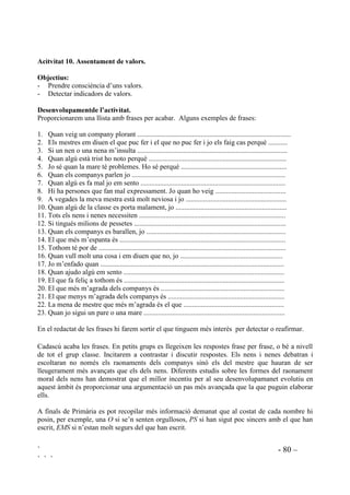 Si presentem les situacions amb soport visual, a més de l’auditiu, donem la possiblitat de copsar
millor el que passa.
Exemples de situacions:
1. Una nena estava jugant al parc i s’ha oblidat de l’hora que havia d’arribar a casa. Quan ha
arribat ja tothom havia acabat de dinar. Pensa que aquesta nena ets tu. Com et sentires?
2. Una colla d’amics estan felicitant un noi perquè és molt bon nadador. Pensa que aquest noi
ets tu. Com et sentiries?
3. Una nena que no tracta bé els seus amics ara es troba que no la deixen jugar amb ells. Pensa
que tu ets aquesta nena. Com et sentiries?
4. Una nena ha fet una figureta de fang molt ben feta. Pensa que tu ets aquesta nena. Com et
sentiries?
5. Un nen ha guanyat uns jocs florals. Pensa que tu ets aquest nen. Com et sentiries?
6. Una nena no té roba neta per posar-se. A casa no tenen prou diners per comprar detergent per
rentar-la ni per comprar roba nova. Pensa que tu ets aquesta nena. Com et sentiries?
7. El pare i la mare d’un nen han rebut els informes de l’escola on s’explica que aquest nen no
s’esforça gens. Pensa que tu ets aquest nen. Com et sentiries?
8. Un nen ha penjat la pilota d’un company, expressament. El company está plorant
desconsoladament. Pensa que tu ets el que has penjat la pilota. Com et sentiries?
 