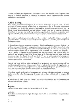 ` - 79 –
` ` `
$FWLYLWDW  5HVXP RUDO
2EMHFWLXV
- Aprendre a escoltar.
- Entendre les opinions dels altres, sense renunciar a les pròpies.
'HVHQYROXSDPHQW GH O¶DFWLYLWDW
Es busca un tema d’interès i es presenta en forma de frase. Per exemple: “Hi ha persones que no
s’equivoquen mai”. “Mai hauria d’haver guerra, enlloc”.
Es demana que tothom hi treflexioni durant uns minuts i es demana a algú que doni la seva
opinió, raonada. En acabar algú altra farà un resum da l’ opinió donada. Si el sentit de l’ opinió
no ha estat desfigurat, qui l’ha expressat assentirà, dient: “És veritat, és això el que he dit”. Si no
està d’acord, perquè creu que no és els que ha dit, dirà: “No, no és això el que he dit” i repetirà la
seva opinió que el company tornarà a intentar de fer-ne el resum.
Quan el que fa el resum ja ho hagi fet bé, serà ell qui expressarà la seva opinió i un altre que en
farà el resum. Així successivament.
$FWLYLWDW  $MXGDU
2EMHFWLXV
- Comprendre el significat d’ajudar com al fet de donar, no el que un vol, sinó el que l’altre
necessita i que ajudar vol dir donar, no només coses materials, sinó afecte, comprensió,
companyia ...
- Sensibilitzar-se cap a les necessitats dels altres.
'HVHQYROXSDPHQW GH O¶DFWLYLWDW
Conduirem la conversa de manera que sigui entre tots que s’arribi a definir què vol dir ajudar.
Posarem exemples de situacions en que algú necessita ajuda, preguntant com se’l pot ajudar:
- A un nen que està sol, perquè ningú vol jugar amb ell, com el podem ajudar?
- A una nena que s’avorreix molt perquè s’ha trencat la cama i no pot sortir de casa, fent repòs,
com la podem ajudar?
- A l’avi que gairebé no hi veu, com el podem ajudar?
- A algú poc destre que tot li cau i tot se li trenca, com el podem ajudar?
- A algú que sempre està distret i no sap mai que s’ha de fer, com el podem ajudar?
- A algú que sempre té molta por de tot, com el podem ajudar?
- Quan algú té molta feina per fer, però està molt cansat, com el podem ajudar?
- Quan algú acostuma a estar enfadat i malhumorat, com el podem ajudar?
- A algú que sempre està molt nerviós, com el podem ajudar?
- Quan algú no pot esmorzar perquè no té diners per comprar-se’n, com el podem ajudar?
Per petits grups buscaran altres situacions de necessitat d’ajut i com ajudar. Seguidament ho
explicaran a la resta de la classe.
 