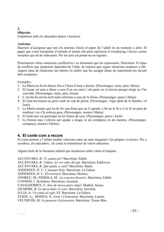 ` - 81 –
` ` `
Aquesta activitat es pot emprar com a activitat d’avaluació. Les mateixes frases les podem fer a
l’iniciar el treball d’empatia i, en finalitzar, les tornem a passar. Podrem constatar si hi ha
variacions en les respostes.
 5ROHSODLQJ
Role-playing, o representació de papers, és una manera efectiva per fer que les nenes i els nens
practiquin el que van aprenent. Poden actuar en una perspectiva que no és la seva, experimentar
diferents emocions, representar accions de les quals no hi haurà conseqüències reals, etc. A
l’hora, els qui fan d’espectadors, amb una actitud d’atenció estan fent les mateixes pràctiques,
identificant-se amb els que fan la representació, empatitzant en situacions emocionals. Amb
aquestes activitats estem proporcionant espais per a la pròpia construcció social i emocional.
Les situacions que fem representar poden ser relas, viscudes per ells, o hipotètiques. Les podem
presentar obertes, posant ells l’acabament de manera espontània, o tancades, amb un acabament
donat per nosaltres.
A alguns infants els costa representar el que per a ells són realitats doloroses, o per timidesa. Per
això cal donar possibilitats per a que puguin actuar distanciant-se de la realitat. Aquest límit entre
la realitat i l’assumpció d’un paper es pot marcar fàcilment fent que els actors es col.loquin algun
objecte simbòlic mentre dura la representació, com un barret, una corbata, una insígnia d’
”$FWRU´ penjda, en forma d’etiqueta o medalla, etc. De totes maneres mai forçarem a fer cap
paper ni cap actaució. Quan hi ha alguna negativa els fem saber que no passa res i que
segurament algun altre dia els vindrà de gust fer-ho. De tant en tant tornarem a invitar a aquests
alumnes a actuar, sempre sense forçar. Aquestes representacions s’haurien de fer de manera
contínua per a què s’hi acostumessin.
Sempre que sigui possible cada representació es representarà per segona vegada amb els
mateixos nens, intercanviant els papers, per donar a cadascú l’oportunitat d’ experimentar la
mateixa situació des de diferents perspectives, especialment aquells papers que són diferents als
que s’està acostumat ja que permeten intentar sentir les emocions de l’altre.
Si la classe és molt nombrosa i ens interessa que tots facin una pràctica determinada, en comptes
de fer sortir algú a fer el role-playing, farem que tots ho facin a l’hora amb el company del
costat.
Podem gravar en vídeo actuacions i després tots plegats ens ho mirem buscant dades sobre les
qüetions que estiguem treballat.

2EMHFWLX
Veure les coses, objectivament, des de la perspectiva d’un altre.
$FWLYLWDW:
Dos alumnes representen un paper donat pel mestre. Hi ha un conflicte i els personatges
discuteixen.
 