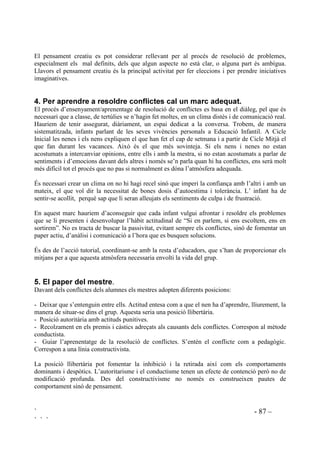 ` - 85 –
` ` `
,9 5(62/8,Ï 326,7,9$ '( 21)/,7(6
Estudis fets a USA revelen que la baixa autoestima, la manca d’empatia i dèficits en la resolució
de problemes, són trets presents en quasi tots els delinqüents.
 4Xq V¶HQWpQ SHU FRQIOLFWH
Es pot definir el conflicte com a la discrepància entre els interessos de dues o més parts. Els
conflictes formen part de la nostra vida, són motor de canvi i de creixement personal. Així entès,
els conflictes són positius, només cal entendre’ls, per tal de que siguin controlables.
Davant dels infants el tractament que els adults donem als conflictes és sempre alliçonador. Per
això és necessari donar-hi un tractament positiu que ajudi a créixer i avançar.
Els conflictes poden tenir bases reals o bases irreals. Quan hi ha oposició d’objectius, d’opinions,
de creences, estem front conflictes reals, mentre que sovint els malentesos, o expectatives
errònies, donen peu a conflictes la base dels quals és l’equívoc. Cal saber-ne l’orígen per a
poder-los tractar.
 $FWLWXGV GDYDQW GHOV FRQIOLFWHV
Davant d’un conflicte podem reaccionar de diferents maneres: de forma evasiva,
culpabilitzadora, competitiva, transigent, col.laboradora.
/D SRVLFLy HYDVLYD és la que no admet el conflite, es defuig o es nega la seva existència per
incapacitat de fer-hi front.
/D FRQGXFWD FXOSDELOLW]DQW és la reacció que busca determinar un culpable, ja sigui un mateix o
algú altre.
/D UHDFFLy FRPSHWLWLYD té com a objectiu el véncer l’altre.
/¶DFWLWXG GH WUDQVLJqQFLD facilitarà la solució del conflicte, o bé perquè conscientment es
considera que és el millor, o bé perquè no es veu cap importància en el fet de guanyar o perdre.
/¶DFWLWXG GH FROODERUDFLy HQ EXVFDU VROXFLRQV es dóna des de la posició de confiança en l’altre
i en un mateix, tot intentant comprendre’s un mateix i comprendre els altres. Amb aquesta
actitud, menada per valors de justícia i solidaritat, es treballa per aconseguir aquell acord que
beneficïi les diferents parts implicades.
L’actitud necessària per buscar solucions als conflictes és la col.laboradora. En les altres formes
d’actuar trobem que no hi ha una implicació personal, que no s’assumeixen el problemes o bé
que la solució del conflicte pot comportar més conflictes ja que crea hostilitat en la part
derrotada.
 