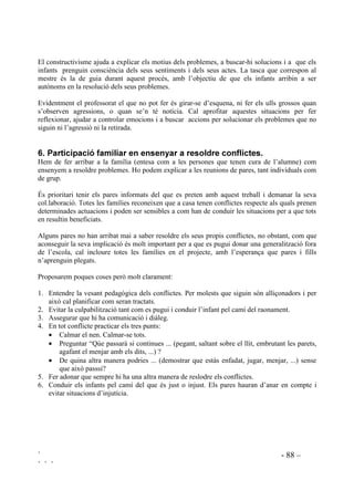 ` - 86 –
` ` `
 )DFWRUV FRQWLQJXWV HQ VLWXDFLRQV GH FRQIOLFWH
)DFWRUV FRJQLWLXV
El procés mental implicat en qualsevol situació de conflicte depèn d’habilitats cognitives. Ser
competent en aquestes habilitats vol dir ser capaç d’analitzar causes, buscar solucions i
preveure’n les conseqüències.
Ens podem trobar amb males cognicions que interfereixin el procés de resolució de problemes.
Les més freqüents solen ser: Tenir expectatives equivocades o patrons de pensament
distorsionats, com atribucions inexactes, creences irracionals, raonaments arbitraris,
sobregeneralitzacions o pensaments dicotòmics de tot o res. Posem com exemples aquell nen mal
destre que està convençut que és el millor jugador de l’equip que estarà esperant que li sigui
reconegut el seu bon joc quan la realitat és que més aviat entorpeix el joc dels altres, o creure en
la mala sort “és que a mi, sempre, tot em surt malament, és que sóc gafe” , o la justificació de
comportaments incorrectes perquè “és que jo sóc així i no s’hi pot fer res”, o algunes
generalitzacions com que “tots els gitanos són dolents”.
En els adults aquestes percepcions i valoracions sense base poden arribar a tenir categoria de
mania. Als infants se’ls pot fer raonar i canviar però la tasca serà difícil si els adults que els
acompanyen es mouen pel terrreny de l’irracional.
)DFWRUV HPRFLRQDOV
Tota problemàtica ocasiona un ventall de sentiments i emocions. Els infants, especialment els
que tenen reaccions violentes, han de prendre consciència dels sentiments propis i dels
sentiments dels altres.
Les emocions comprometen la capacitat d’escoltar i de raonar. Poden interferir a l’hora de buscar
una forma racional de solucionar un problema.
)DFWRUV PRUDOV
Els comportaments que es tenen en situacions de conflicte estan influenciats pel contingut moral
que posseeix cadascú. Actuem influenciats per principis com els de justícia, responsabilitat,
honorabilitat ...
Els valors ètics contribueixen a tenir determinades actituds. Valors com la tolerància, la
comprensió i la cooperació permeten tenir, o no tenir, una posició d’obertura per comprendre les
necessitats de l’altri i no només les pròpies i regular el grau de competitivitat.
Per arribar a solucionar els conflictes pel camí de la raó, el diàleg i el consens cal disposar d’un
contingut en valors. Per trobar la millor solució calen principis morals que identifiquin el que és
just.
/D FUHDWLYLWDW
En tota situació conflicitva la inventiva creativa és molt necessària. Les persones amb creativitat
tenen més possibilitats de produir idees i pensaments estimables. Milers d’idees petites i
equivocades preparen el camí d’una idea útil.
 