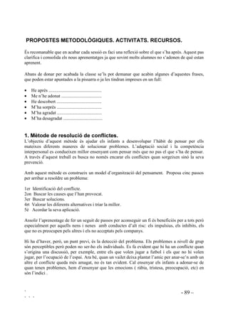 ` - 87 –
` ` `
El pensament creatiu es pot considerar rellevant per al procés de resolució de problemes,
especialment els mal definits, dels que algun aspecte no està clar, o alguna part és ambígua.
Llavors el pensament creatiu és la principal activitat per fer eleccions i per prendre iniciatives
imaginatives.
 3HU DSUHQGUH D UHVROGUH FRQIOLFWHV FDO XQ PDUF DGHTXDW
El procés d’ensenyament/aprenentage de resolució de conflictes es basa en el diàleg, pel que és
necessari que a classe, de tertúlies se n’hagin fet moltes, en un clima distès i de comunicació real.
Hauriem de tenir assegurat, diàriament, un espai dedicat a la conversa. Trobem, de manera
sistematitzada, infants parlant de les seves vivències personals a Educació Infantil. A Cicle
Inicial les nenes i els nens expliquen el que han fet el cap de setmana i a partir de Cicle Mitjà el
que fan durant les vacances. Això és el que més sovinteja. Si els nens i nenes no estan
acostumats a intercanviar opinions, entre ells i amb la mestra, si no estan acostumats a parlar de
sentiments i d’emocions davant dels altres i només se’n parla quan hi ha conflictes, ens serà molt
més difícil tot el procés que no pas si normalment es dóna l’atmòsfera adequada.
És necessari crear un clima on no hi hagi recel sinó que imperi la confiança amb l’altri i amb un
mateix, el que vol dir la necessitat de bones dosis d’autoestima i tolerància. L’ infant ha de
sentir-se acollit, perquè sap que li seran alleujats els sentiments de culpa i de frustració.
En aquest marc hauriem d’aconseguir que cada infant vulgui afrontar i resoldre els problemes
que se li presenten i desenvolupar l’hàbit actitudinal de “Si en parlem, si ens escoltem, ens en
sortirem”. No es tracta de buscar la passivitat, evitant sempre els conflictes, sinó de fomentar un
paper actiu, d’anàlisi i comunicació a l’hora que es busquen solucions.
És des de l’acció tutorial, coordinant-se amb la resta d’educadors, que s’han de proporcionar els
mitjans per a que aquesta atmòsfera necessaria envolti la vida del grup.
 (O SDSHU GHO PHVWUH.
Davant dels conflictes dels alumnes els mestres adopten diferents posicions:
- Deixar que s’entenguin entre ells. Actitud entesa com a que el nen ha d’aprendre, lliurement, la
manera de situar-se dins el grup. Aquesta seria una posició llibertària.
- Posició autoritària amb actituds punitives.
- Recolzament en els premis i càstics adreçats als causants dels conflictes. Correspon al mètode
conductista.
- Guiar l’aprenentatge de la resolució de conflictes. S’entén el conflicte com a pedagògic.
Correspon a una línia constructivista.
La posició llibertària pot fomentar la inhibició i la retirada així com els comportaments
dominants i despòtics. L’autoritarisme i el conductisme tenen un efecte de contenció però no de
modificació profunda. Des del constructivisme no només es construeixen pautes de
comportament sinó de pensament.
 