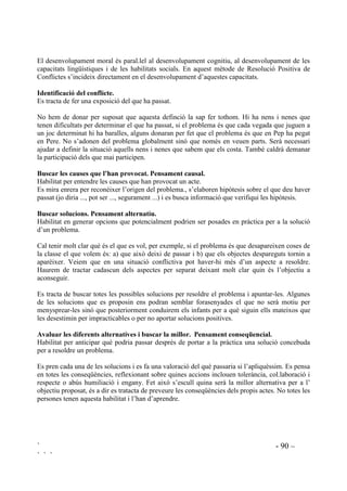 ` - 88 –
` ` `
El constructivisme ajuda a explicar els motius dels problemes, a buscar-hi solucions i a que els
infants prenguin consciència dels seus sentiments i dels seus actes. La tasca que correspon al
mestre és la de guia durant aquest procés, amb l’objectiu de que els infants arribin a ser
autònoms en la resolució dels seus problemes.
Evidentment el professorat el que no pot fer és girar-se d’esquena, ni fer els ulls grossos quan
s’observen agressions, o quan se’n té notícia. Cal aprofitar aquestes situacions per fer
reflexionar, ajudar a controlar emocions i a buscar accions per solucionar els problemes que no
siguin ni l’agressió ni la retirada.
 3DUWLFLSDFLy IDPLOLDU HQ HQVHQDU D UHVROGUH FRQIOLFWHV
Hem de fer arribar a la família (entesa com a les persones que tenen cura de l’alumne) com
ensenyem a resoldre problemes. Ho podem explicar a les reunions de pares, tant individuals com
de grup.
És prioritari tenir els pares informats del que es preten amb aquest treball i demanar la seva
col.laboració. Totes les famílies reconeixen que a casa tenen conflictes respecte als quals prenen
determinades actuacions i poden ser sensibles a com han de conduir les situacions per a que tots
en resultin beneficiats.
Alguns pares no han arribat mai a saber resoldre els seus propis conflictes, no obstant, com que
aconseguir la seva implicació és molt important per a que es pugui donar una generalització fora
de l’escola, cal incloure totes les famílies en el projecte, amb l’esperança que pares i fills
n’aprenguin plegats.
Proposarem poques coses però molt clarament:
1. Entendre la vesant pedagògica dels conflictes. Per molests que siguin són alliçonadors i per
això cal planificar com seran tractats.
2. Evitar la culpabilització tant com es pugui i conduir l’infant pel camí del raonament.
3. Assegurar que hi ha comunicació i diàleg.
4. En tot conflicte practicar els tres punts:
• Calmar el nen. Calmar-se tots.
• Preguntar “Qùe passarà si continues ... (pegant, saltant sobre el llit, embrutant les parets,
agafant el menjar amb els dits, ...) ?
• De quina altra manera podries ... (demostrar que estàs enfadat, jugar, menjar, ...) sense
que això passsi?
5. Fer adonar que sempre hi ha una altra manera de reslodre els conflictes.
6. Conduir els infants pel camí del que és just o injust. Els pares hauran d’anar en compte i
evitar situacions d’injutícia.
 