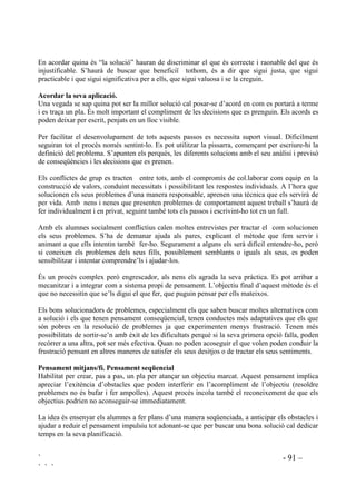 ` - 89 –
` ` `
3523267(6 0(72'2/Ñ*,48(6 $7,9,7$76 5(85626
És recomanable que en acabar cada sessió es faci una reflexió sobre el que s’ha après. Aquest pas
clarifica i consolida els nous aprenentatges ja que sovint molts alumnes no s’adonen de què estan
aprenent.
Abans de donar per acabada la classe se’ls pot demanar que acabin algunes d’aquestes frases,
que poden estar apuntades a la pissarra o ja les tindran impreses en un full:
• He après ..............................................
• Me n’he adonat ...................................
• He descobert .......................................
• M’ha sorprès .......................................
• M’ha agradat .......................................
• M’ha desagradat ..................................
 0qWRGH GH UHVROXFLy GH FRQIOLFWHV
L’objectiu d’aquest mètode és ajudar els infants a desenvolupar l’hàbit de pensar per ells
mateixos diferents maneres de solucionar problemes. L’adaptació social i la competència
interpersonal es condueixen millor ensenyant com pensar més que no pas el que s’ha de pensar.
A través d’aquest treball es busca no només encarar els conflictes quan sorgeixen sinó la seva
prevenció.
Amb aquest mètode es construeix un model d’organització del pensament. Proposa cinc passos
per arribar a resoldre un problema:
1er Identificació del conflicte.
2on Buscar les causes que l’han provocat.
3er Buscar solucions.
4rt Valorar les diferents alternatives i triar la millor.
5è Acordar la seva aplicació.
Assolir l’aprenentage de fer un seguit de passos per aconseguir un fi és beneficiós per a tots però
especialment per aquells nens i nenes amb conductes d’alt risc: els impulsius, els inhibits, els
que no es preocupen pels altres i els no acceptats pels companys.
Hi ha d’haver, però, un punt previ, és la detecció del problema. Els problemes a nivell de grup
són perceptibles però poden no ser-ho els individuals. Es fa evident que hi ha un conflicte quan
s’origina una discussió, per exemple, entre els que volen jugar a futbol i els que no hi volen
jugar, per l’ocupació de l’espai. Ara bé, quan un vailet deixa plantat l’amic per anar-se’n amb un
altre el conflicte queda més amagat, no és tan evident. Cal ensenyar els infants a adonar-se de
quan tenen problemes, hem d’ensenyar que les emocions ( ràbia, tristesa, preocupació, etc) en
són l’indici .
 