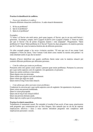 ` - 91 –
` ` `
En acordar quina és “la solució” hauran de discriminar el que és correcte i raonable del que és
injustificable. S’haurà de buscar que beneficiï tothom, és a dir que sigui justa, que sigui
practicable i que sigui significativa per a ells, que sigui valuosa i se la creguin.
$FRUGDU OD VHYD DSOLFDFLy
Una vegada se sap quina pot ser la millor solució cal posar-se d’acord en com es portarà a terme
i es traça un pla. És molt important el compliment de les decisions que es prenguin. Els acords es
poden deixar per escrit, penjats en un lloc visible.
Per facilitar el desenvolupament de tots aquests passos es necessita suport visual. Dificilment
seguiran tot el procés només sentint-lo. Es pot utilitzar la pissarra, començant per escriure-hi la
definició del problema. S’apunten els perquès, les diferents solucions amb el seu anàlisi i previsó
de conseqüències i les decisions que es prenen.
Els conflictes de grup es tracten entre tots, amb el compromís de col.laborar com equip en la
construcció de valors, conduint necessitats i possibilitant les respostes individuals. A l’hora que
solucionen els seus problemes d’una manera responsable, aprenen una tècnica que els servirà de
per vida. Amb nens i nenes que presenten problemes de comportament aquest treball s’haurà de
fer individualment i en privat, seguint també tots els passos i escrivint-ho tot en un full.
Amb els alumnes socialment conflictius calen moltes entrevistes per tractar el com solucionen
els seus problemes. S’ha de demanar ajuda als pares, explicant el mètode que fem servir i
animant a que ells intentin també fer-ho. Segurament a alguns els serà difícil entendre-ho, però
si coneixen els problemes dels seus fills, possiblement semblants o iguals als seus, es poden
sensibilitzar i intentar comprendre’ls i ajudar-los.
És un procés complex però engrescador, als nens els agrada la seva pràctica. Es pot arribar a
mecanitzar i a integrar com a sistema propi de pensament. L’objectiu final d’aquest mètode és el
que no necessitin que se’ls digui el que fer, que puguin pensar per ells mateixos.
Els bons solucionadors de problemes, especialment els que saben buscar moltes alternatives com
a solució i els que tenen pensament conseqüencial, tenen conductes més adaptatives que els que
són pobres en la resolució de problemes ja que experimenten menys frustració. Tenen més
possibilitats de sortir-se’n amb èxit de les dificultats perquè si la seva primera opció falla, poden
recórrer a una altra, pot ser més efectiva. Quan no poden acoseguir el que volen poden conduir la
frustració pensant en altres maneres de satisfer els seus desitjos o de tractar els seus sentiments.
3HQVDPHQW PLWMDQVIL 3HQVDPHQW VHTHQFLDO
Habilitat per crear, pas a pas, un pla per atançar un objectiu marcat. Aquest pensament implica
apreciar l’exitència d’obstacles que poden interferir en l’acompliment de l’objectiu (resoldre
problemes no és bufar i fer ampolles). Aquest procés incolu també el reconeixement de que els
objectius podrien no aconseguir-se immediatament.
La idea és ensenyar els alumnes a fer plans d’una manera seqüenciada, a anticipar els obstacles i
ajudar a reduir el pensament impulsiu tot adonant-se que per buscar una bona solució cal dedicar
temps en la seva planificació.
 